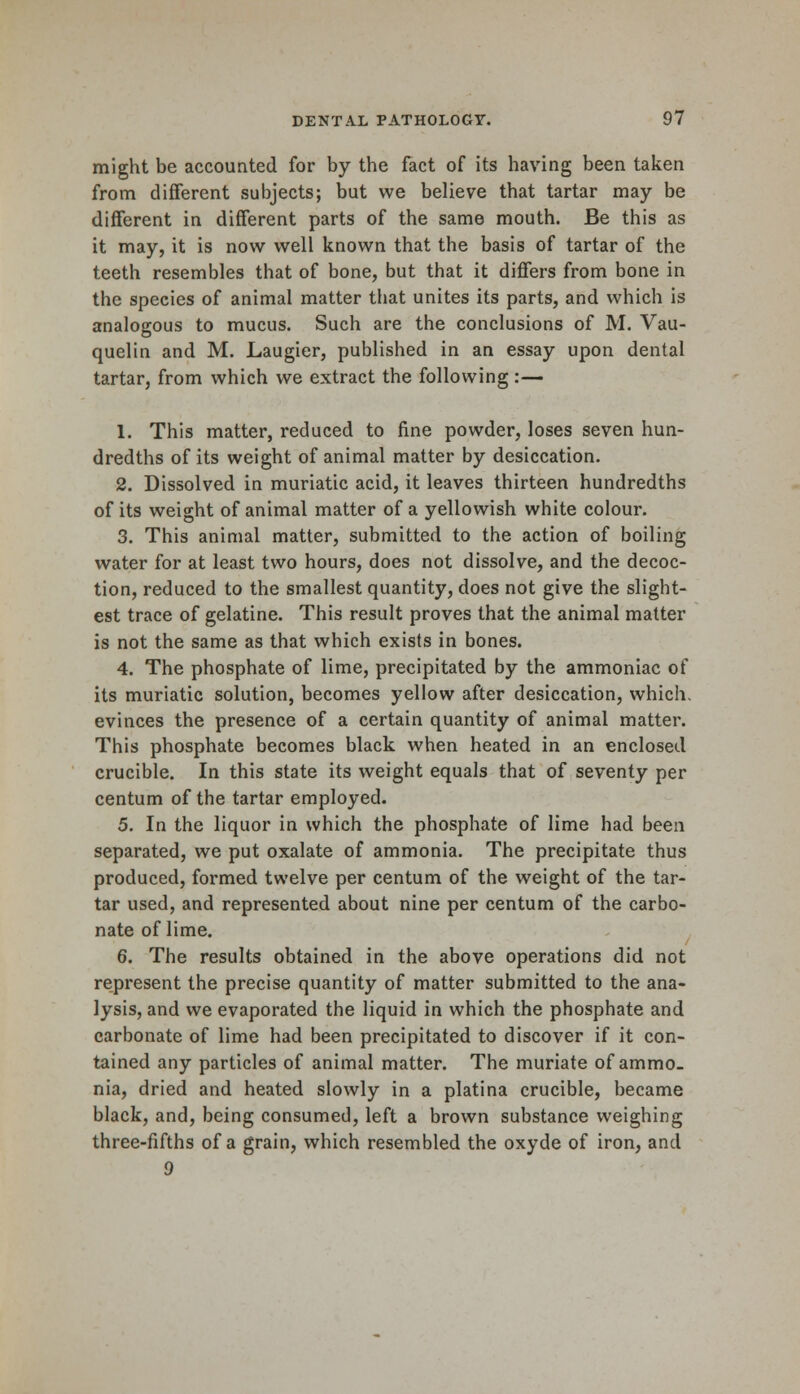 might be accounted for by the fact of its having been taken from different subjects; but we believe that tartar may be different in different parts of the same mouth. Be this as it may, it is now well known that the basis of tartar of the teeth resembles that of bone, but that it differs from bone in the species of animal matter that unites its parts, and which is analogous to mucus. Such are the conclusions of M. Vau- quelin and M. Laugier, published in an essay upon dental tartar, from which we extract the following :— 1. This matter, reduced to fine powder, loses seven hun- dredths of its weight of animal matter by desiccation. 2. Dissolved in muriatic acid, it leaves thirteen hundredths of its weight of animal matter of a yellowish white colour. 3. This animal matter, submitted to the action of boiling water for at least two hours, does not dissolve, and the decoc- tion, reduced to the smallest quantity, does not give the slight- est trace of gelatine. This result proves that the animal matter is not the same as that which exists in bones. 4. The phosphate of lime, precipitated by the ammoniac of its muriatic solution, becomes yellow after desiccation, which, evinces the presence of a certain quantity of animal matter. This phosphate becomes black when heated in an enclosed crucible. In this state its weight equals that of seventy per centum of the tartar employed. 5. In the liquor in which the phosphate of lime had been separated, we put oxalate of ammonia. The precipitate thus produced, formed twelve per centum of the weight of the tar- tar used, and represented about nine per centum of the carbo- nate of lime. 6. The results obtained in the above operations did not represent the precise quantity of matter submitted to the ana- lysis, and we evaporated the liquid in which the phosphate and carbonate of lime had been precipitated to discover if it con- tained any particles of animal matter. The muriate of ammo- nia, dried and heated slowly in a platina crucible, became black, and, being consumed, left a brown substance weighing three-fifths of a grain, which resembled the oxyde of iron, and 9