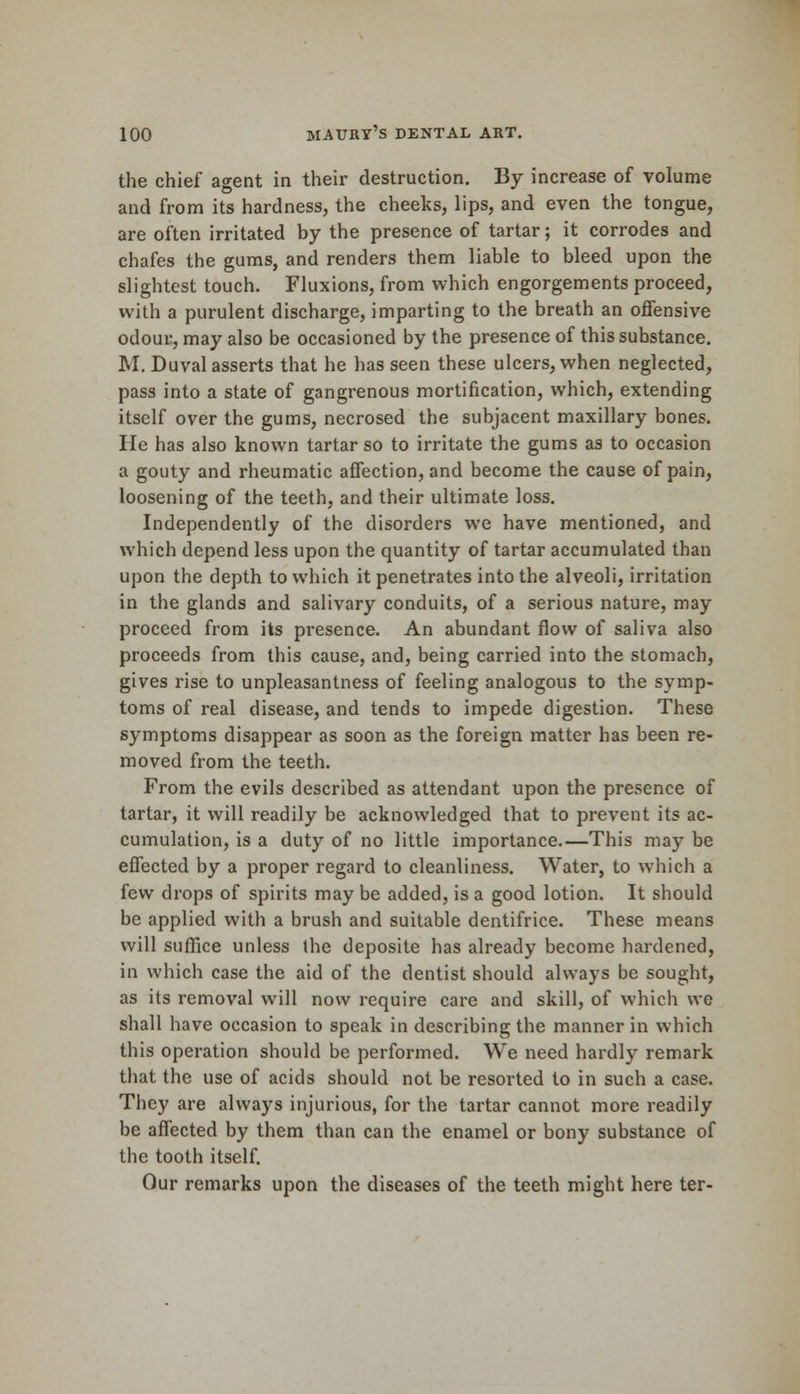 the chief agent in their destruction. By increase of volume and from its hardness, the cheeks, lips, and even the tongue, are often irritated by the presence of tartar; it corrodes and chafes the gums, and renders them liable to bleed upon the slightest touch. Fluxions, from which engorgements proceed, with a purulent discharge, imparting to the breath an offensive odour, may also be occasioned by the presence of this substance. M. Duval asserts that he has seen these ulcers, when neglected, pass into a state of gangrenous mortification, which, extending itself over the gums, necrosed the subjacent maxillary bones. He has also known tartar so to irritate the gums as to occasion a gouty and rheumatic affection, and become the cause of pain, loosening of the teeth, and their ultimate loss. Independently of the disorders we have mentioned, and which depend less upon the quantity of tartar accumulated than upon the depth to which it penetrates into the alveoli, irritation in the glands and salivary conduits, of a serious nature, may proceed from its presence. An abundant flow of saliva also proceeds from this cause, and, being carried into the stomach, gives rise to unpleasantness of feeling analogous to the symp- toms of real disease, and tends to impede digestion. These symptoms disappear as soon as the foreign matter has been re- moved from the teeth. From the evils described as attendant upon the presence of tartar, it will readily be acknowledged that to prevent its ac- cumulation, is a duty of no little importance.—This may be effected by a proper regard to cleanliness. Water, to which a few drops of spirits may be added, is a good lotion. It should be applied with a brush and suitable dentifrice. These means will suffice unless the deposite has already become hardened, in which case the aid of the dentist should always be sought, as its removal will now require care and skill, of which we shall have occasion to speak in describing the manner in which this operation should be performed. We need hardly remark that the use of acids should not be resorted to in such a case. They are always injurious, for the tartar cannot more readily be affected by them than can the enamel or bony substance of the tooth itself. Our remarks upon the diseases of the teeth might here ter-