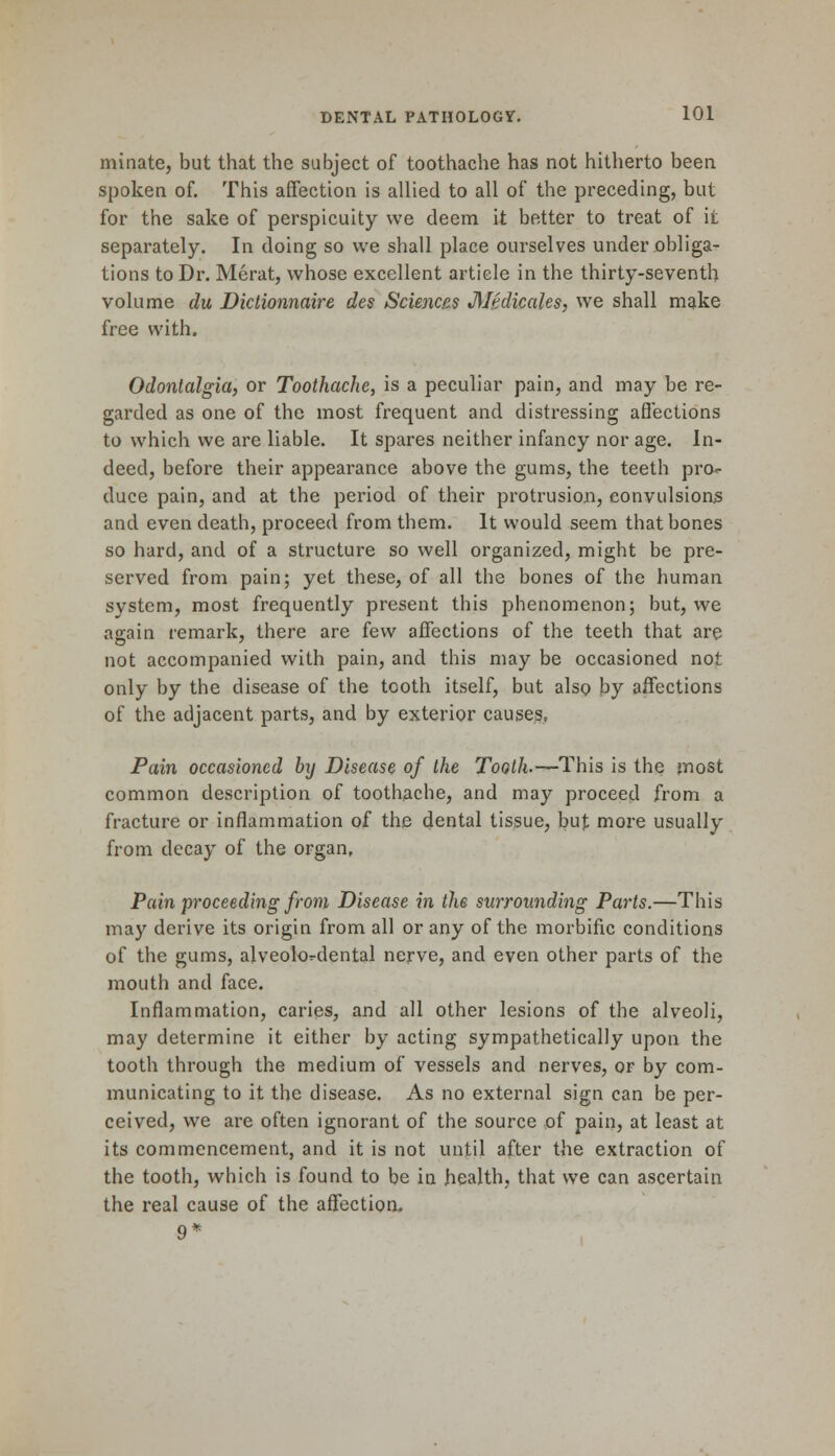 initiate, but that the subject of toothache has not hitherto been spoken of. This affection is allied to all of the preceding, but for the sake of perspicuity we deem it better to treat of it separately. In doing so we shall place ourselves under obliga- tions to Dr. Merat, whose excellent article in the thirty-seventh volume du Dictionnaire des Sciences JUedicales, we shall make free with. Odontalgia, or Toothache, is a peculiar pain, and may be re- garded as one of the most frequent and distressing affections to which we are liable. It spares neither infancy nor age. In- deed, before their appearance above the gums, the teeth pro- duce pain, and at the period of their protrusion, convulsions and even death, proceed from them. It would seem that bones so hard, and of a structure so well organized, might be pre- served from pain; yet these, of all the bones of the human system, most frequently present this phenomenon; but, we again remark, there are few affections of the teeth that are not accompanied with pain, and this may be occasioned not only by the disease of the tooth itself, but also by affections of the adjacent parts, and by exterior causes, Pain occasioned by Disease of the Tooth.—This is the most common description of toothache, and may proceed from a fracture or inflammation of the dental tissue, but more usually from decay of the organ, Pain proceeding from Disease in the surrounding Parts.—This may derive its origin from all or any of the morbific conditions of the gums, alveolordental nerve, and even other parts of the mouth and face. Inflammation, caries, and all other lesions of the alveoli, may determine it either by acting sympathetically upon the tooth through the medium of vessels and nerves, or by com- municating to it the disease. As no external sign can be per- ceived, we are often ignorant of the source of pain, at least at its commencement, and it is not until after the extraction of the tooth, which is found to be in health, that we can ascertain the real cause of the affection- 9*