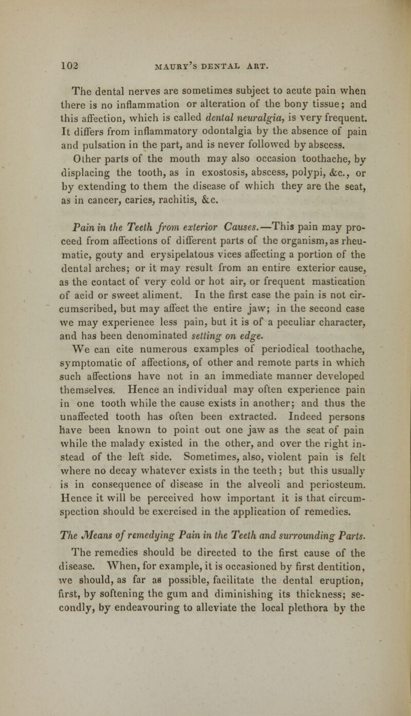 The dental nerves are sometimes subject to acute pain when there is no inflammation or alteration of the bony tissue; and this affection, which is called dental neuralgia, is very frequent. It differs from inflammatory odontalgia by the absence of pain and pulsation in the part, and is never followed by abscess. Other parts of the mouth may also occasion toothache, by displacing the tooth, as in exostosis, abscess, polypi, &c, or by extending to them the disease of which they are the seat, as in cancer, caries, rachitis, &c. Pain in the Teeth from exterior Causes.—This pain may pro- ceed from affections of different parts of the organism, as rheu- matic, gouty and erysipelatous vices affecting a portion of the dental arches; or it may result from an entire exterior cause, as the contact of very cold or hot air, or frequent mastication of acid or sweet aliment. In the first case the pain is not cir- cumscribed, but may affect the entire jaw; in the second case we may experience less pain, but it is of a peculiar character, and has been denominated setting on edge. We can cite numerous examples of periodical toothache, symptomatic of affections, of other and remote parts in which such affections have not in an immediate manner developed themselves. Hence an individual may often experience pain in one tooth while the cause exists in another; and thus the unaffected tooth has often been extracted. Indeed persons have been known to point out one jaw as the seat of pain while the malady existed in the other, and over the right in- stead of the left side. Sometimes, also, violent pain is felt where no decay whatever exists in the teeth; but this usually is in consequence of disease in the alveoli and periosteum. Hence it will be perceived how important it is that circum- spection should be exercised in the application of remedies. The Means of remedying Pain in the Teeth and surrounding Parts. The remedies should be directed to the first cause of the disease. When, for example, it is occasioned by first dentition, we should, as far as possible, facilitate the dental eruption, first, by softening the gum and diminishing its thickness; se- condly, by endeavouring to alleviate the local plethora by the