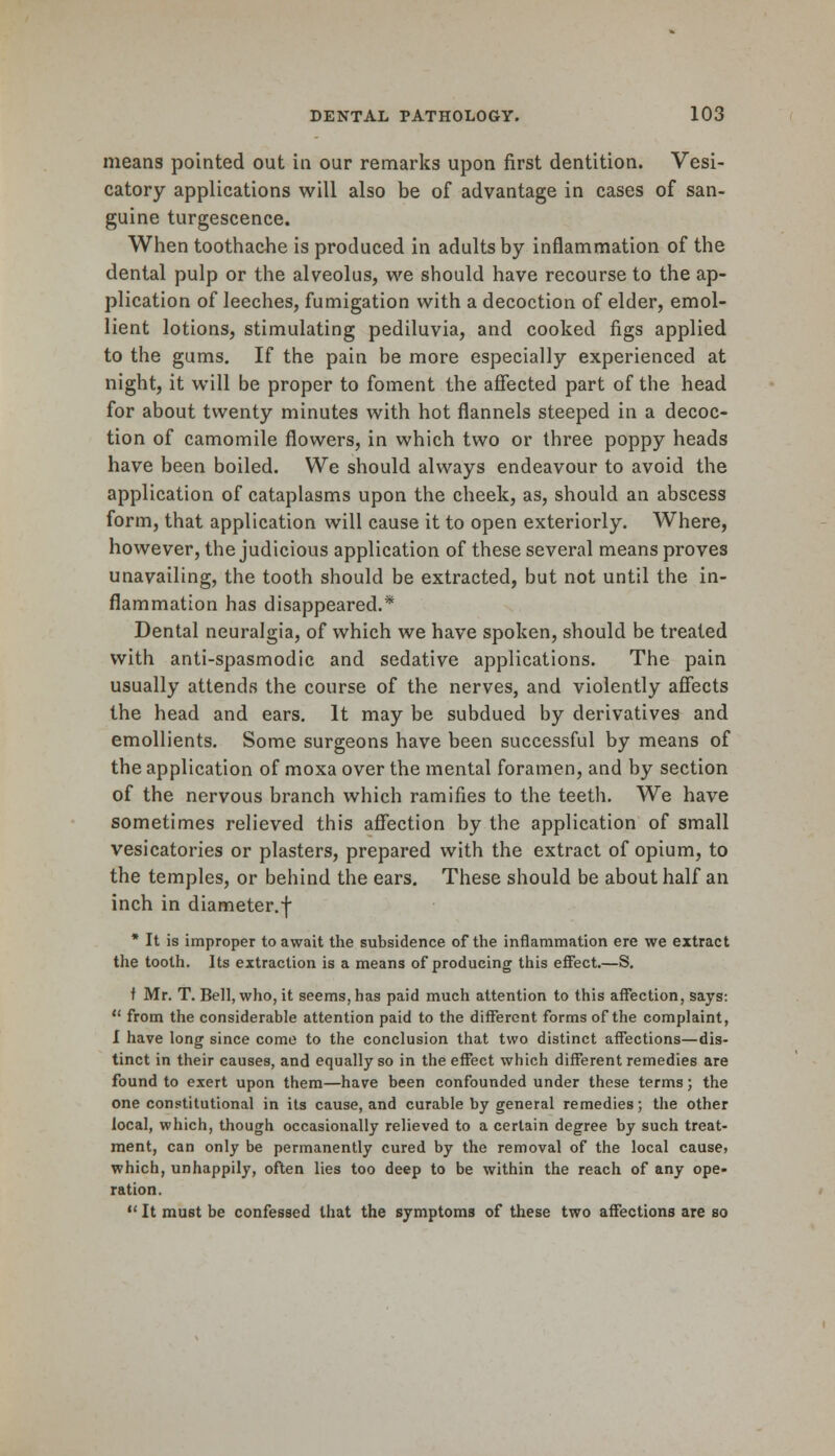 means pointed out in our remarks upon first dentition. Vesi- catory applications will also be of advantage in cases of san- guine turgescence. When toothache is produced in adults by inflammation of the dental pulp or the alveolus, we should have recourse to the ap- plication of leeches, fumigation with a decoction of elder, emol- lient lotions, stimulating pediluvia, and cooked figs applied to the gums. If the pain be more especially experienced at night, it will be proper to foment the affected part of the head for about twenty minutes with hot flannels steeped in a decoc- tion of camomile flowers, in which two or three poppy heads have been boiled. We should always endeavour to avoid the application of cataplasms upon the cheek, as, should an abscess form, that application will cause it to open exteriorly. Where, however, the judicious application of these several means proves unavailing, the tooth should be extracted, but not until the in- flammation has disappeared.* Dental neuralgia, of which we have spoken, should be treated with anti-spasmodic and sedative applications. The pain usually attends the course of the nerves, and violently affects the head and ears. It may be subdued by derivatives and emollients. Some surgeons have been successful by means of the application of moxa over the mental foramen, and by section of the nervous branch which ramifies to the teeth. We have sometimes relieved this affection by the application of small vesicatories or plasters, prepared with the extract of opium, to the temples, or behind the ears. These should be about half an inch in diameter.f * It is improper to await the subsidence of the inflammation ere we extract the tooth. Its extraction is a means of producing this effect.—S. t Mr. T. Bell, who, it seems, has paid much attention to this affection, says:  from the considerable attention paid to the different forms of the complaint, I have long since come to the conclusion that two distinct affections—dis- tinct in their causes, and equally so in the effect which different remedies are found to exert upon them—have been confounded under these terms; the one constitutional in its cause, and curable by general remedies; the other local, which, though occasionally relieved to a certain degree by such treat- ment, can only be permanently cured by the removal of the local cause? which, unhappily, often lies too deep to be within the reach of any ope- ration.  It must be confessed that the symptoms of these two affections are so