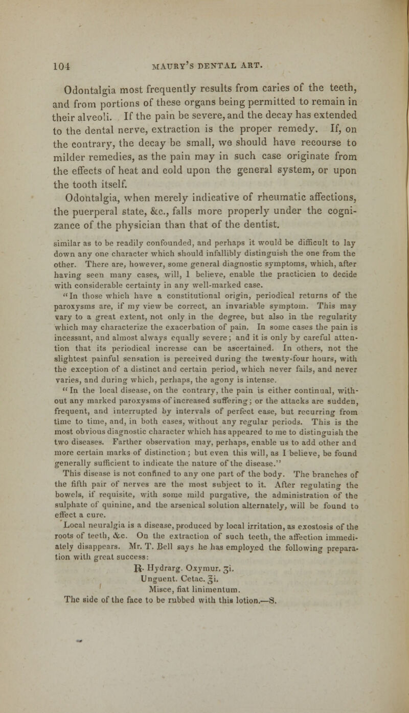 Odontalgia most frequently results from caries of the teeth, and from portions of these organs being permitted to remain in their alveoli. If the pain be severe, and the decay has extended to the dental nerve, extraction is the proper remedy. If, on the contrary, the decay be small, we should have recourse to milder remedies, as the pain may in such case originate from the effects of heat and cold upon the general system, or upon the tooth itself. Odontalgia, when merely indicative of rheumatic affections, the puerperal state, &c, falls more properly under the cogni- zance of the physician than that of the dentist. similar as to be readily confounded, and perhaps it would be difficult to lay down any one character which should infallibly distinguish the one from the other. There are, however, some general diagnostic symptoms, which, after having seen many cases, will, 1 believe, enable the practicien to decide with considerable certainty in any well-marked case. In those which have a constitutional origin, periodical returns of the paroxysms are, if my view be correct, an invariable symptom. This may vary to a great extent, not only in the degree, but also in the regularity which may characterize the exacerbation of pain. In some cases the pain is incessant, and almost always equally severe; and it is only by careful atten- tion that its periodical increase can be ascertained. In others, not the slightest painful sensation is pereeived during the twenty-four hours, with the exception of a distinct and certain period, which never fails, and never varies, and during which, perhaps, the agony is intense.  In the local disease, on the contrary, the pain is either continual, with- out any marked paroxysms of increased suffering; or the attacks are sudden, frequent, and interrupted by intervals of perfect ease, but recurring from time to time, and, in both cases, without any regular periods. This is the most obvious diagnostic character which has appeared to me to distinguish the two diseases. Farther observation may, perhaps, enable us to add other and more certain marks of distinction ; but even this will, as I believe, be found generally sufficient to indicate the nature of the disease. This disease is not confined to any one part of the body. The branches of the fifth pair of nerves are the most subject to it. After regulatinor the bowels, if requisite, with some mild purgative, the administration of the sulphate of quinine, and the arsenical solution alternately, will be found to effect a cure. Local neuralgia is a disease, produced by local irritation, as exostosis of the roots of teeth, &c. On the extraction of such teeth, the affection immedi- ately disappears. Mr. T. Bell says he has employed the following prepara- tion with great success: J$. Hydrarg. Oxymur, ji. Unjruent. Cetac. 5i. Misce, fiat linimentum. The side of the face to be rubbed with this lotion.—S.