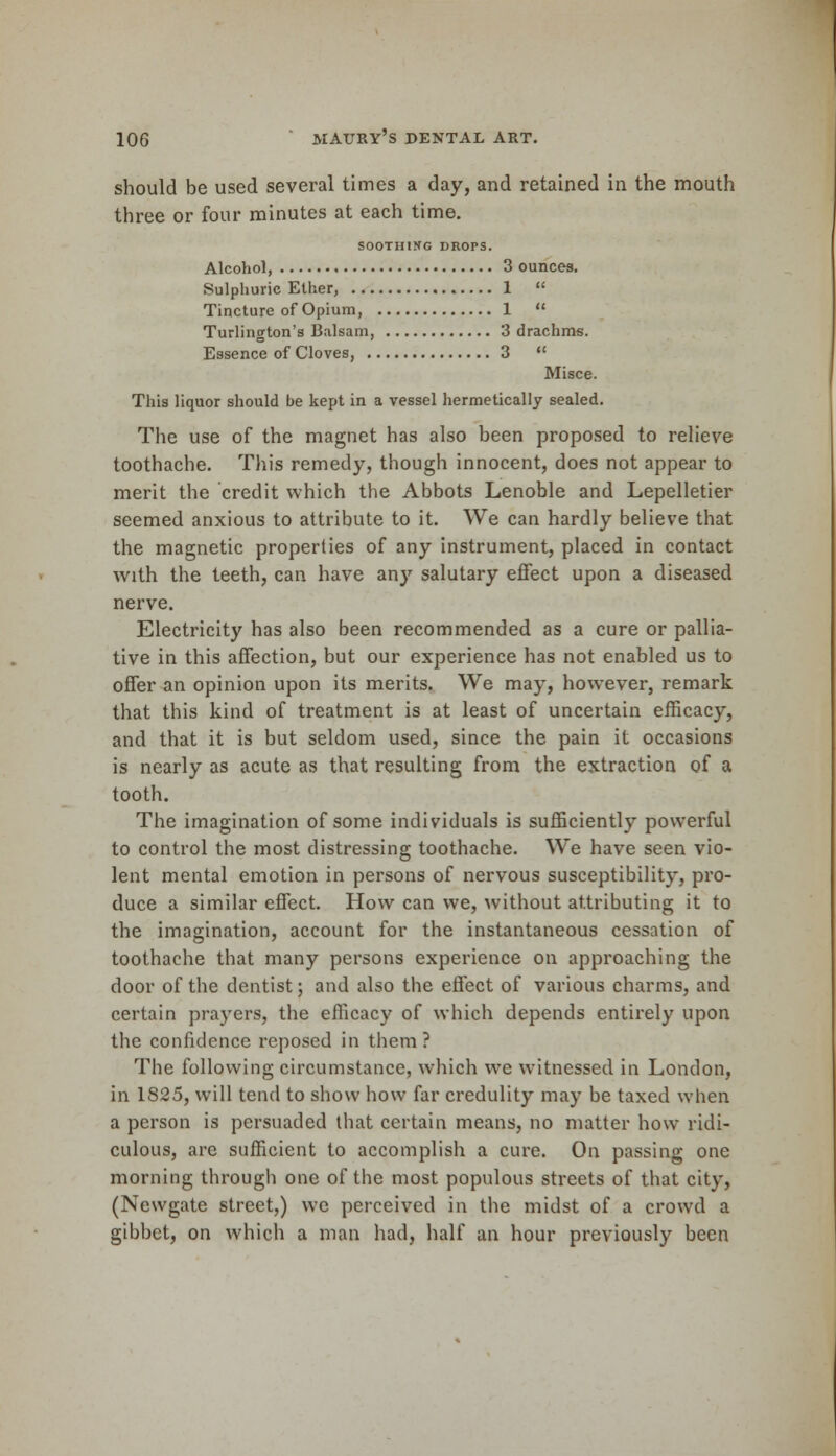 should be used several times a day, and retained in the mouth three or four minutes at each time. SOOTHING DROPS. Alcohol 3 ounces. Sulphuric Ether, 1  Tincture of Opium, 1  Turlington's Balsam, 3 drachms. Essence of Cloves, 3  Misce. This liquor should be kept in a vessel hermetically sealed. The use of the magnet has also been proposed to relieve toothache. This remedy, though innocent, does not appear to merit the credit which the Abbots Lenoble and Lepelletier seemed anxious to attribute to it. We can hardly believe that the magnetic properties of any instrument, placed in contact with the teeth, can have any salutary effect upon a diseased nerve. Electricity has also been recommended as a cure or pallia- tive in this affection, but our experience has not enabled us to offer an opinion upon its merits. We may, however, remark that this kind of treatment is at least of uncertain efficacy, and that it is but seldom used, since the pain it occasions is nearly as acute as that resulting from the extraction of a tooth. The imagination of some individuals is sufficiently powerful to control the most distressing toothache. We have seen vio- lent mental emotion in persons of nervous susceptibility, pro- duce a similar effect. How can we, without attributing it to the imagination, account for the instantaneous cessation of toothache that many persons experience on approaching the door of the dentist; and also the effect of various charms, and certain prayers, the efficacy of which depends entirely upon the confidence reposed in them ? The following circumstance, which we witnessed in London, in 1S25, will tend to show how far credulity may be taxed when a person is persuaded that certain means, no matter how ridi- culous, are sufficient to accomplish a cure. On passing one morning through one of the most populous streets of that city, (Newgate street,) we perceived in the midst of a crowd a gibbet, on which a man had, half an hour previously been