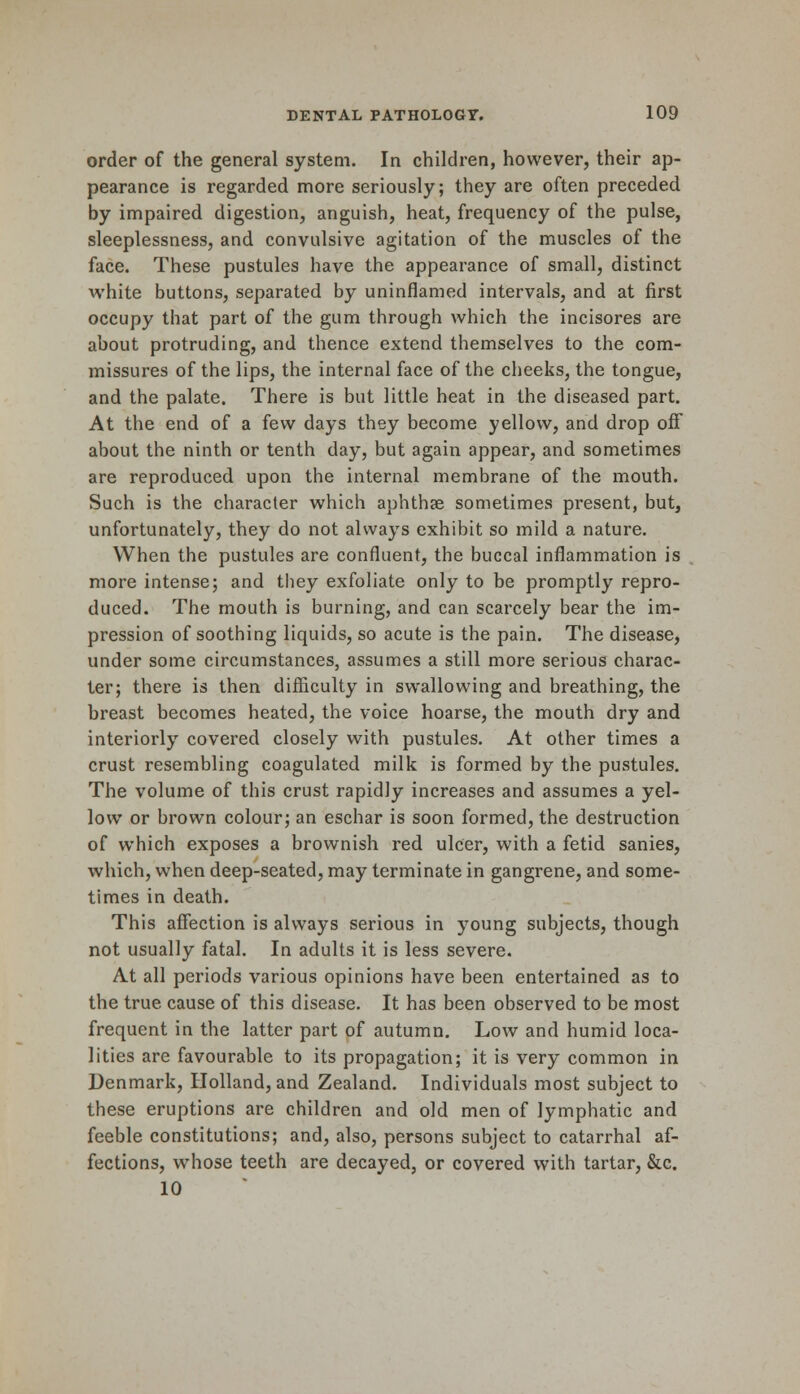 order of the general system. In children, however, their ap- pearance is regarded more seriously; they are often preceded by impaired digestion, anguish, heat, frequency of the pulse, sleeplessness, and convulsive agitation of the muscles of the face. These pustules have the appearance of small, distinct white buttons, separated by uninflamed intervals, and at first occupy that part of the gum through which the incisores are about protruding, and thence extend themselves to the com- missures of the lips, the internal face of the cheeks, the tongue, and the palate. There is but little heat in the diseased part. At the end of a few days they become yellow, and drop off about the ninth or tenth day, but again appear, and sometimes are reproduced upon the internal membrane of the mouth. Such is the character which aphthae sometimes present, but, unfortunately, they do not always exhibit so mild a nature. When the pustules are confluent, the buccal inflammation is more intense; and they exfoliate only to be promptly repro- duced. The mouth is burning, and can scarcely bear the im- pression of soothing liquids, so acute is the pain. The disease, under some circumstances, assumes a still more serious charac- ter; there is then difficulty in swallowing and breathing, the breast becomes heated, the voice hoarse, the mouth dry and interiorly covered closely with pustules. At other times a crust resembling coagulated milk is formed by the pustules. The volume of this crust rapidly increases and assumes a yel- low or brown colour; an eschar is soon formed, the destruction of which exposes a brownish red ulcer, with a fetid sanies, which, when deep-seated, may terminate in gangrene, and some- times in death. This affection is always serious in young subjects, though not usually fatal. In adults it is less severe. At all periods various opinions have been entertained as to the true cause of this disease. It has been observed to be most frequent in the latter part of autumn. Low and humid loca- lities are favourable to its propagation; it is very common in Denmark, Holland, and Zealand. Individuals most subject to these eruptions are children and old men of lymphatic and feeble constitutions; and, also, persons subject to catarrhal af- fections, whose teeth are decayed, or covered with tartar, &c. 10