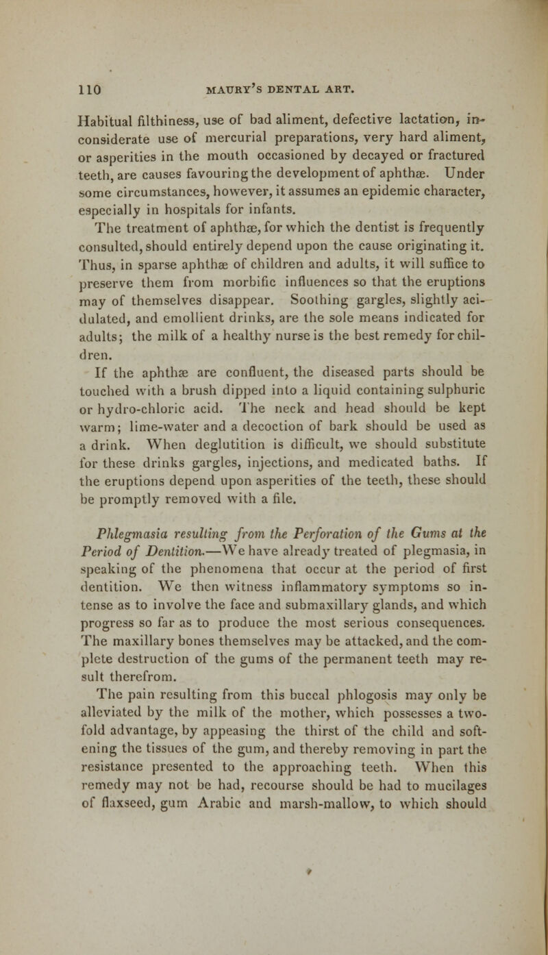 Habitual filthiness, use of bad aliment, defective lactation, in- considerate use of mercurial preparations, very hard aliment, or asperities in the mouth occasioned by decayed or fractured teeth, are causes favouring the development of aphthae. Under some circumstances, however, it assumes an epidemic character, especially in hospitals for infants. The treatment of aphthae, for which the dentist is frequently consulted, should entirely depend upon the cause originating it. Thus, in sparse aphthae of children and adults, it will suffice to preserve them from morbific influences so that the eruptions may of themselves disappear. Soothing gargles, slightly aci- dulated, and emollient drinks, are the sole means indicated for adults; the milk of a healthy nurse is the best remedy for chil- dren. If the aphthae are confluent, the diseased parts should be touched with a brush dipped into a liquid containing sulphuric or hydro-chloric acid. The neck and head should be kept warm; lime-water and a decoction of bark should be used as a drink. When deglutition is difficult, we should substitute for these drinks gargles, injections, and medicated baths. If the eruptions depend upon asperities of the teeth, these should be promptly removed with a file. Phlegmasia resulting from the Perforation of the Gums at the Period of Dentition.—We have already treated of plegmasia, in speaking of the phenomena that occur at the period of first dentition. We then witness inflammatory symptoms so in- tense as to involve the face and submaxillary glands, and which progress so far as to produce the most serious consequences. The maxillary bones themselves may be attacked, and the com- plete destruction of the gums of the permanent teeth may re- sult therefrom. The pain resulting from this buccal phlogosis may only be alleviated by the milk of the mother, which possesses a two- fold advantage, by appeasing the thirst of the child and soft- ening the tissues of the gum, and thereby removing in part the resistance presented to the approaching teeth. When this remedy may not be had, recourse should be had to mucilages of flaxseed, gum Arabic and marsh-mallow, to which should