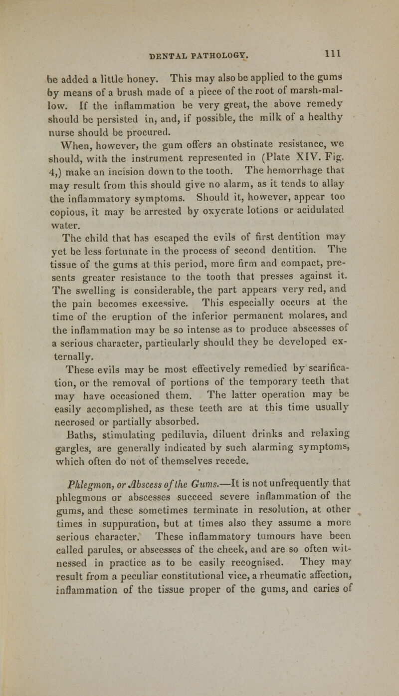 be added a little honey. This may also be applied to the gums by means of a brush made of a piece of the root of marsh-mal- low. If the inflammation be very great, the above remedy should be persisted in, and, if possible, the milk of a healthy nurse should be procured. When, however, the gum offers an obstinate resistance, we should, with the instrument represented in (Plate XIV. Fig. 4,) make an incision down to the tooth. The hemorrhage that may result from this should give no alarm, as it tends to allay the inflammatory symptoms. Should it, however, appear too copious, it may be arrested by oxycrate lotions or acidulated water. The child that has escaped the evils of first dentition may yet be less fortunate in the process of second dentition. The tissue of the gums at this period, more firm and compact, pre- sents greater resistance to the tooth that presses against it. The swelling is considerable, the part appears very red, and the pain becomes excessive. This especially occurs at the time of the eruption of the inferior permanent molares, and the inflammation may be so intense as to produce abscesses of a serious character, particularly should they be developed ex- ternally. These evils maybe most effectively remedied by scarifica- tion, or the removal of portions of the temporary teeth that may have occasioned them. The latter operation may be easily accomplished, as these teeth are at this time usually- necrosed or partially absorbed. Baths, stimulating pediluvia, diluent drinks and relaxing gargles, are generally indicated by such alarming symptoms, which often do not of themselves recede. Phlegmon, or Abscess of the Gums.—It is not unfrequently that phlegmons or abscesses succeed severe inflammation of the gums, and these sometimes terminate in resolution, at other times in suppuration, but at times also they assume a more serious character. These inflammatory tumours have been called parules, or abscesses of the cheek, and are so often wit- nessed in practice as to be easily recognised. They may result from a peculiar constitutional vice, a rheumatic affection, inflammation of the tissue proper of the gums, and caries of