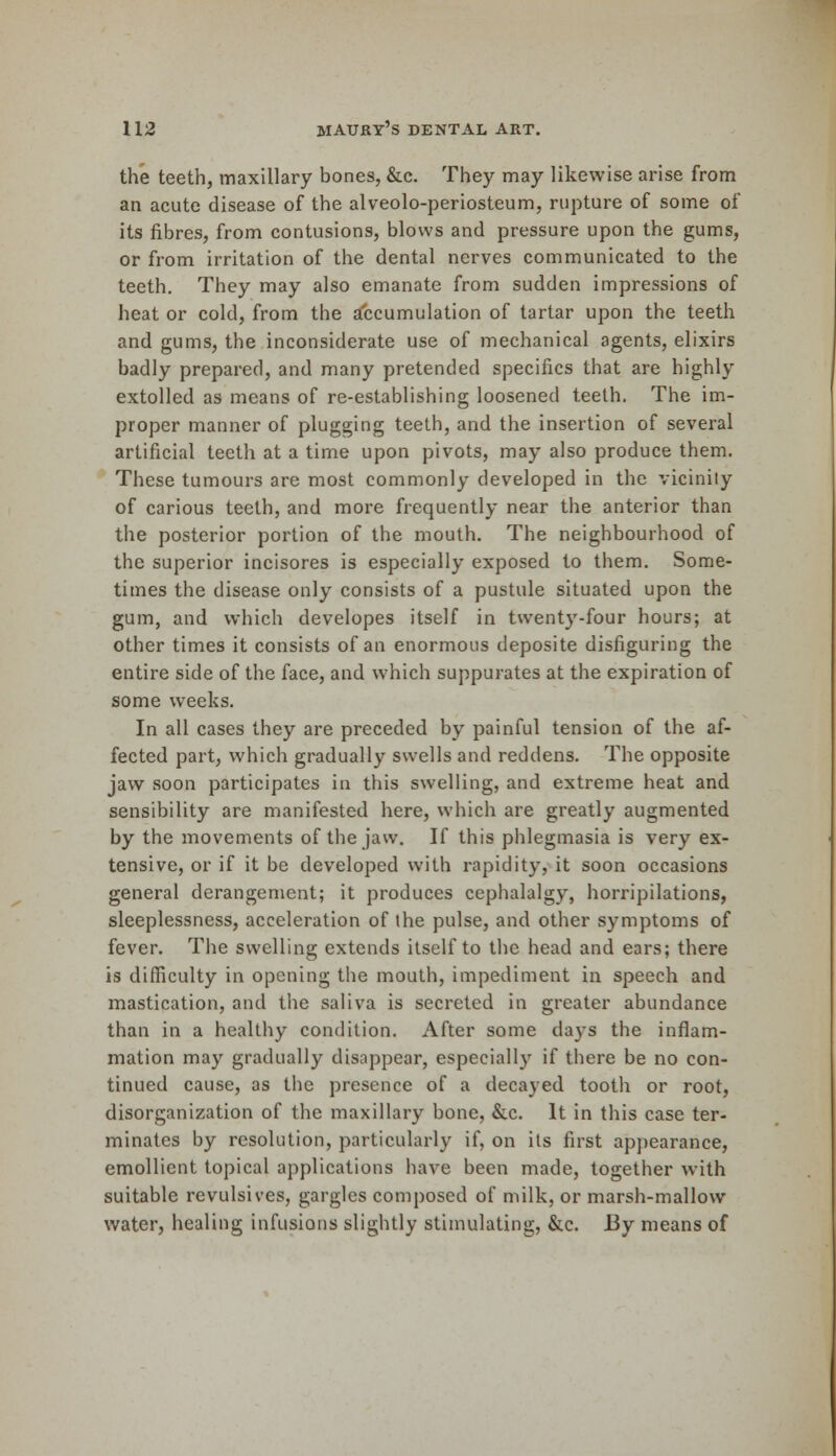 the teeth, maxillary bones, &c. They may likewise arise from an acute disease of the alveolo-periosteum, rupture of some of its fibres, from contusions, blows and pressure upon the gums, or from irritation of the dental nerves communicated to the teeth. They may also emanate from sudden impressions of heat or cold, from the accumulation of tartar upon the teeth and gums, the inconsiderate use of mechanical agents, elixirs badly prepared, and many pretended specifics that are highly extolled as means of re-establishing loosened teeth. The im- proper manner of plugging teeth, and the insertion of several artificial teetli at a time upon pivots, may also produce them. These tumours are most commonly developed in the vicinity of carious teeth, and more frequently near the anterior than the posterior portion of the mouth. The neighbourhood of the superior incisores is especially exposed to them. Some- times the disease only consists of a pustule situated upon the gum, and which developes itself in twenty-four hours; at other times it consists of an enormous deposite disfiguring the entire side of the face, and which suppurates at the expiration of some weeks. In all cases they are preceded by painful tension of the af- fected part, which gradually swells and reddens. The opposite jaw soon participates in this swelling, and extreme heat and sensibility are manifested here, which are greatly augmented by the movements of the jaw. If this phlegmasia is very ex- tensive, or if it be developed with rapidity, it soon occasions general derangement; it produces cephalalgy, horripilations, sleeplessness, acceleration of the pulse, and other symptoms of fever. The swelling extends itself to the head and ears; there is difficulty in opening the mouth, impediment in speech and mastication, and the saliva is secreted in greater abundance than in a healthy condition. After some days the inflam- mation may gradually disappear, especially if there be no con- tinued cause, as the presence of a decayed tooth or root, disorganization of the maxillary bone, &c. It in this case ter- minates by resolution, particularly if, on its first appearance, emollient topical applications have been made, together with suitable revulsives, gargles composed of milk, or marsh-mallow water, healing infusions slightly stimulating, &c. By means of