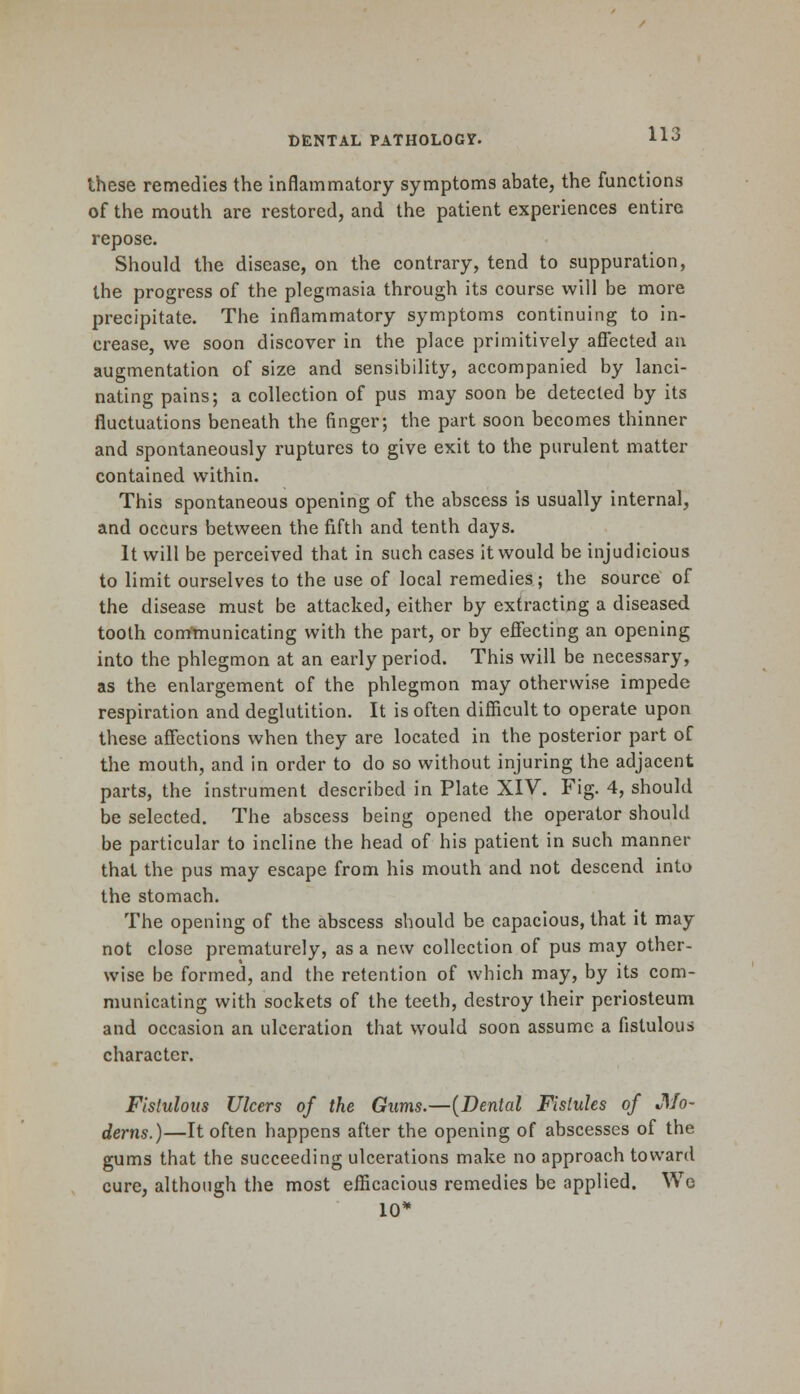 these remedies the inflammatory symptoms abate, the functions of the mouth are restored, and the patient experiences entire repose. Should the disease, on the contrary, tend to suppuration, the progress of the plegmasia through its course will be more precipitate. The inflammatory symptoms continuing to in- crease, we soon discover in the place primitively affected an augmentation of size and sensibility, accompanied by lanci- nating pains; a collection of pus may soon be detected by its fluctuations beneath the finger; the part soon becomes thinner and spontaneously ruptures to give exit to the purulent matter contained within. This spontaneous opening of the abscess is usually internal, and occurs between the fifth and tenth days. It will be perceived that in such cases it would be injudicious to limit ourselves to the use of local remedies; the source of the disease must be attacked, either by extracting a diseased tooth communicating with the part, or by effecting an opening into the phlegmon at an early period. This will be necessary, as the enlargement of the phlegmon may otherwise impede respiration and deglutition. It is often difficult to operate upon these affections when they are located in the posterior part of the mouth, and in order to do so without injuring the adjacent parts, the instrument described in Plate XIV. Fig. 4, should be selected. The abscess being opened the operator should be particular to incline the head of his patient in such manner that the pus may escape from his mouth and not descend into the stomach. The opening of the abscess should be capacious, that it may not close prematurely, as a new collection of pus may other- wise be formed, and the retention of which may, by its com- municating with sockets of the teeth, destroy their periosteum and occasion an ulceration that would soon assume a fistulous character. Fistulous Ulcers of the Gums.—(Dental Fistules of Mo- derns.)—It often happens after the opening of abscesses of the gums that the succeeding ulcerations make no approach toward cure, although the most efficacious remedies be applied. We 10*