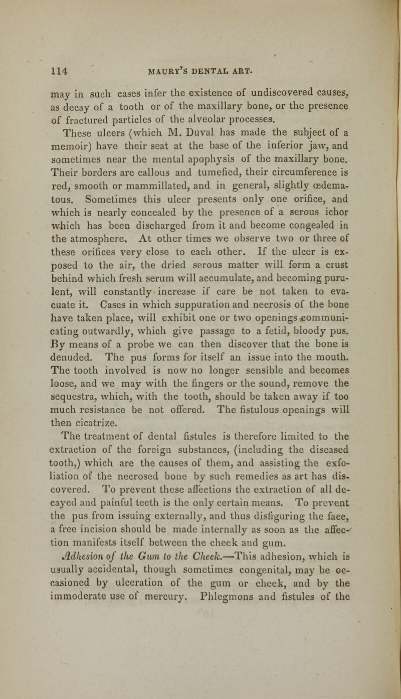 may in such cases infer the existence of undiscovered causes, as decay of a tooth or of the maxillary bone, or the presence of fractured particles of the alveolar processes. These ulcers (which M. Duval has made the subject of a memoir) have their seat at the base of the inferior jaw, and sometimes near the mental apophysis of the maxillary bone. Their borders are callous and tumefied, their circumference is red, smooth or mammillated, and in general, slightly oedema- tous. Sometimes this ulcer presents only one orifice, and which is nearly concealed by the presence of a serous ichor which has been discharged from it and become congealed in the atmosphere, At other times we observe two or three of these orifices very close to each other. If the ulcer is ex- posed to the air, the dried serous matter will form a crust behind which fresh serum will accumulate, and becoming puru- lent, will constantly increase if care be not taken to eva- cuate it. Cases in which suppuration and necrosis of the bone have taken place, will exhibit one or two openings communi- cating outwardly, which give passage to a fetid, bloody pus. By means of a probe we can then discover that the bone is denuded. The pus forms for itself an issue into the mouth. The tooth involved is now no longer sensible and becomes loose, and we may with the fingers or the sound, remove the sequestra, which, with the tooth, should be taken away if too much resistance be not offered. The fistulous openings will then cicatrize. The treatment of dental fistules is therefore limited to the extraction of the foreign substances, (including the diseased tooth,) which are the causes of them, and assisting the exfo- liation of the necrosed bone by such remedies as art has dis- covered. To prevent these affections the extraction of all de- cayed and painful teeth is the only certain means. To prevent the pus from issuing externally, and thus disfiguring the face, a free incision should be made internally as soon as the affec-' tion manifests itself between the cheek and gum. Adhesion of the Gum to the Cheek.—This adhesion, which is usually accidental, though sometimes congenital, may be oc- casioned by ulceration of the gum or cheek, and by the immoderate use of mercury. Phlegmons and fistules of the