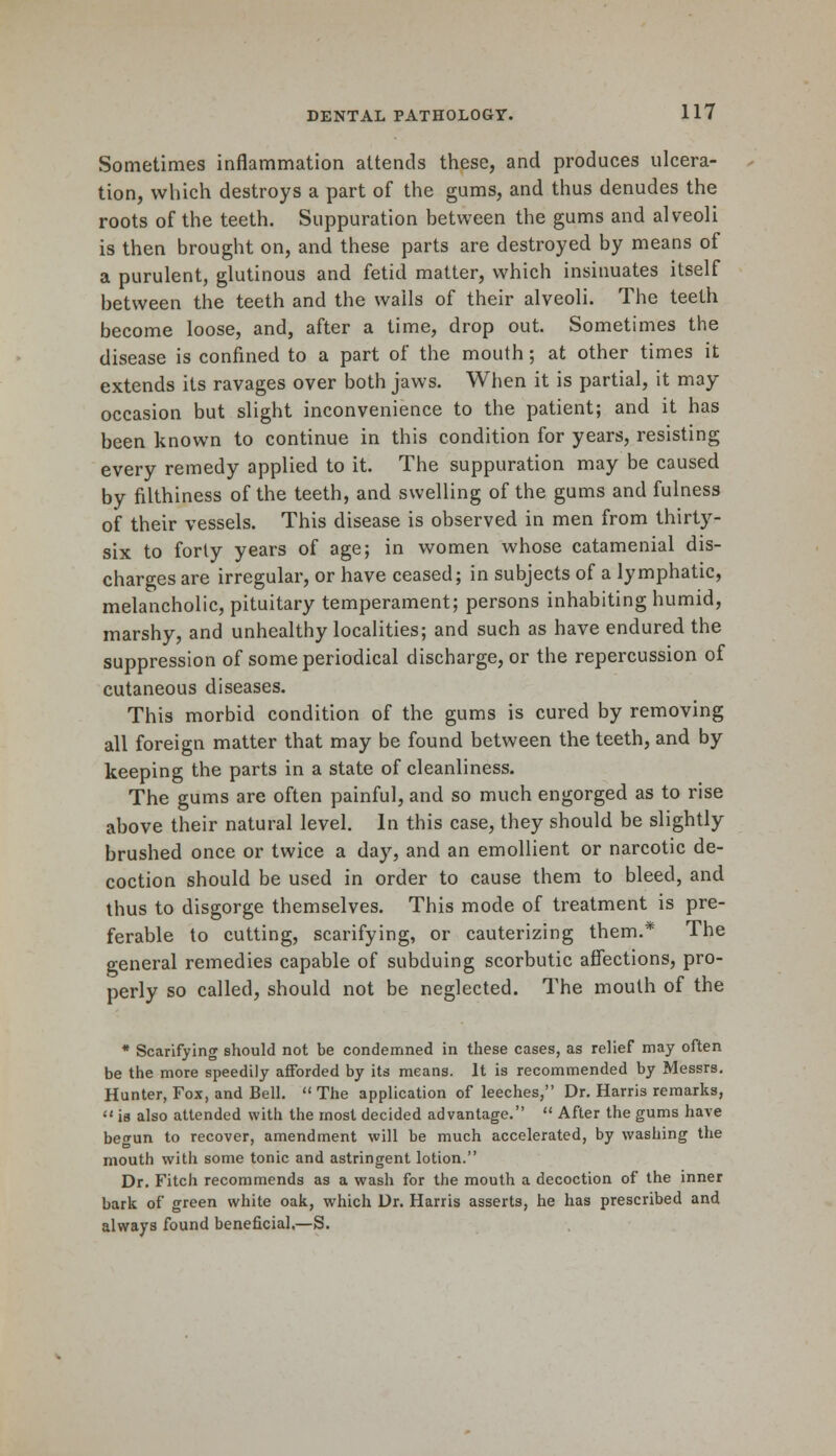 Sometimes inflammation attends these, and produces ulcera- tion, which destroys a part of the gums, and thus denudes the roots of the teeth. Suppuration between the gums and alveoli is then brought on, and these parts are destroyed by means of a purulent, glutinous and fetid matter, which insinuates itself between the teeth and the wails of their alveoli. The teeth become loose, and, after a time, drop out. Sometimes the disease is confined to a part of the mouth; at other times it extends its ravages over both jaws. When it is partial, it may occasion but slight inconvenience to the patient; and it has been known to continue in this condition for years, resisting every remedy applied to it. The suppuration may be caused by filthiness of the teeth, and swelling of the gums and fulness of their vessels. This disease is observed in men from thirty- six to forty years of age; in women whose catamenial dis- charges are irregular, or have ceased; in subjects of a lymphatic, melancholic, pituitary temperament; persons inhabiting humid, marshy, and unhealthy localities; and such as have endured the suppression of some periodical discharge, or the repercussion of cutaneous diseases. This morbid condition of the gums is cured by removing all foreign matter that may be found between the teeth, and by keeping the parts in a state of cleanliness. The gums are often painful, and so much engorged as to rise above their natural level. In this case, they should be slightly brushed once or twice a day, and an emollient or narcotic de- coction should be used in order to cause them to bleed, and thus to disgorge themselves. This mode of treatment is pre- ferable to cutting, scarifying, or cauterizing them.* The general remedies capable of subduing scorbutic affections, pro- perly so called, should not be neglected. The mouth of the * Scarifying should not be condemned in these cases, as relief may often be the more speedily afforded by its means. It is recommended by Messrs. Hunter, Fox, and Bell.  The application of leeches, Dr. Harris remarks,  is also attended with the most decided advantage.  After the gums have be<*un to recover, amendment will be much accelerated, by washing the mouth with some tonic and astringent lotion. Dr. Fitch recommends as a wash for the mouth a decoction of the inner bark of green white oak, which Dr. Harris asserts, he has prescribed and always found beneficial.—S.