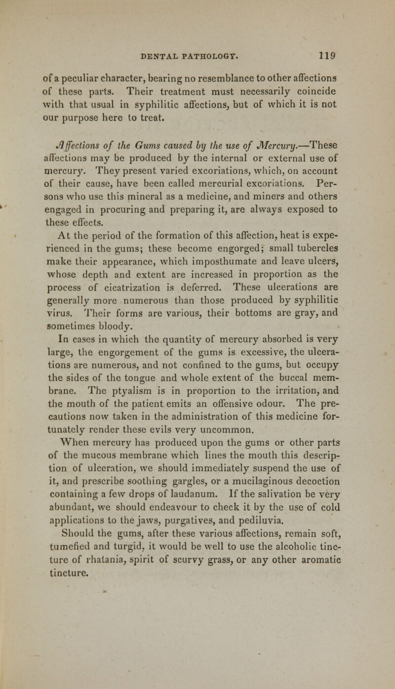 of a peculiar character, bearing no resemblance to other affections of these parts. Their treatment must necessarily coincide with that usual in syphilitic affections, but of which it is not our purpose here to treat. Affections of the Gums caused by the use of Mercury.—These affections may be produced by the internal or external use of mercury. They present varied excoriations, which, on account of their cause, have been called mercurial excoriations. Per- sons who use this mineral as a medicine, and miners and others engaged in procuring and preparing it, are always exposed to these effects. At the period of the formation of this affection, heat is expe- rienced in the gums; these become engorged; small tubercles make their appearance, which imposthumate and leave ulcers, whose depth and extent are increased in proportion as the process of cicatrization is deferred. These ulcerations are generally more numerous than those produced by syphilitic virus. Their forms are various, their bottoms are gray, and sometimes bloody. In cases in which the quantity of mercury absorbed is very large, the engorgement of the gums is excessive, the ulcera- tions are numerous, and not confined to the gums, but occupy the sides of the tongue and whole extent of the buccal mem- brane. The ptyalism is in proportion to the irritation, and the mouth of the patient emits an offensive odour. The pre- cautions now taken in the administration of this medicine for- tunately render these evils very uncommon. When mercury has produced upon the gums or other parts of the mucous membrane which lines the mouth this descrip- tion of ulceration, we should immediately suspend the use of it, and prescribe soothing gargles, or a mucilaginous decoction containing a few drops of laudanum. If the salivation be very abundant, we should endeavour to check it by the use of cold applications to the jaws, purgatives, and pediluvia. Should the gums, after these various affections, remain soft, tumefied and turgid, it would be well to use the alcoholic tinc- ture of rhatania, spirit of scurvy grass, or any other aromatic tincture.