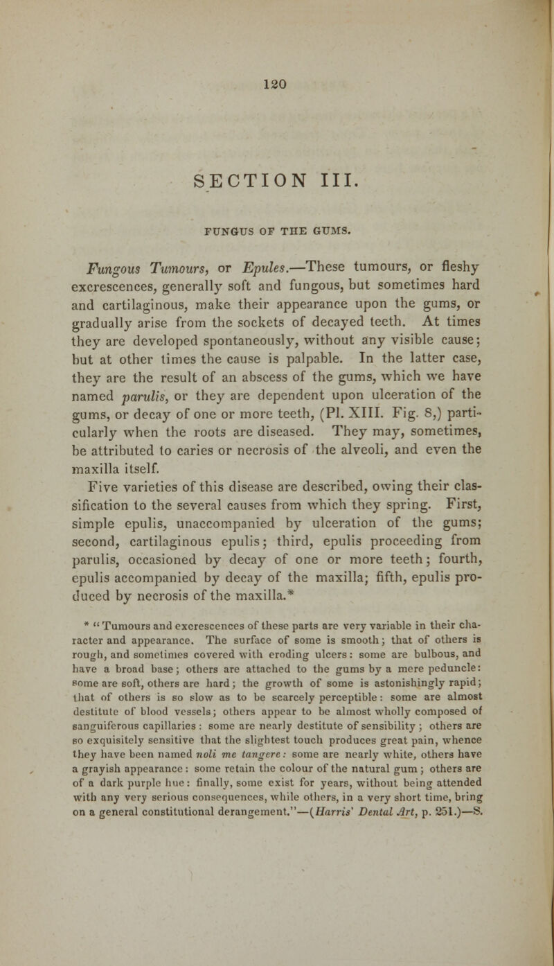 SECTION III. FUNGUS OF THE GUMS. Fungous Tumours, or Epules.—These tumours, or fleshy excrescences, generally soft and fungous, but sometimes hard and cartilaginous, make their appearance upon the gums, or gradually arise from the sockets of decayed teeth. At times they are developed spontaneously, without any visible cause; but at other times the cause is palpable. In the latter case, they are the result of an abscess of the gums, which we have named parulis, or they are dependent upon ulceration of the gums, or decay of one or more teeth, (PI. XIII. Fig. 8,) parti- cularly when the roots are diseased. They may, sometimes, be attributed to caries or necrosis of the alveoli, and even the maxilla itself. Five varieties of this disease are described, owing their clas- sification to the several causes from which they spring. First, simple epulis, unaccompanied by ulceration of the gums; second, cartilaginous epulis; third, epulis proceeding from parulis, occasioned by decay of one or more teeth; fourth, epulis accompanied by decay of the maxilla; fifth, epulis pro- duced by necrosis of the maxilla.* *  Tumours and excrescences of these parts are very variable in their cha- racter and appearance. The surface of some is smooth; that of others is rough, and sometimes covered with eroding ulcers: some are bulbous, and have a broad base; others are attached to the gums by a mere peduncle: some are soft, others are hard; the growth of some is astonishingly rapid; that of others is so slow as to be scarcely perceptible: some are almost destitute of blood vessels; others appear to be almost wholly composed of sanguiferous capillaries : some are nearly destitute of sensibility ; others are so exquisitely sensitive that the slightest touch produces great pain, whence they have been named noli me tangerc.- some are nearly white, others have a grayish appearance : some retain the colour of the natural gum ; others are of a dark purple line: finally, some exist for years, without being attended with any very serious consequences, while others, in a very short time, bring on a general constitutional derangement.—{Harris' Dental .irt, p. 251.)—S.