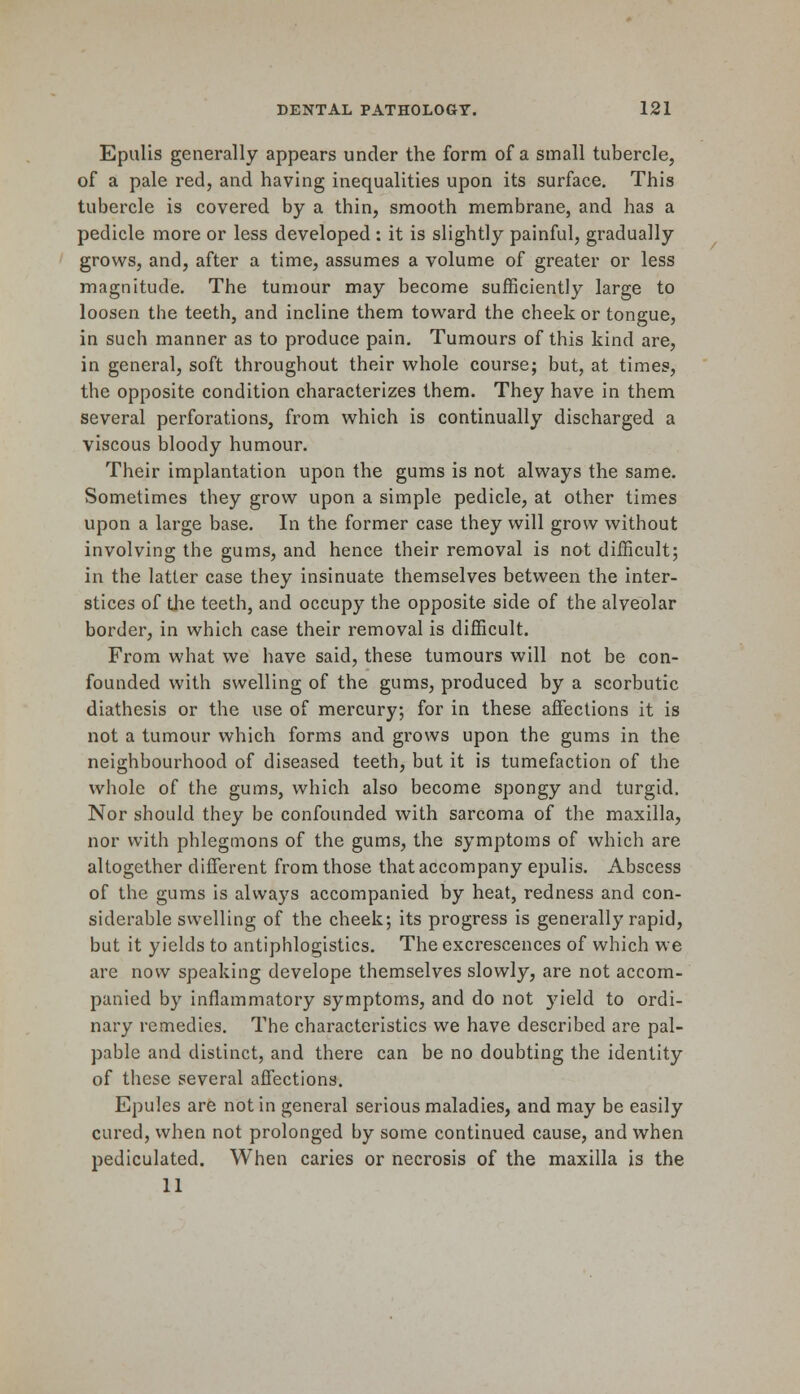 Epulis generally appears under the form of a small tubercle, of a pale red, and having inequalities upon its surface. This tubercle is covered by a thin, smooth membrane, and has a pedicle more or less developed : it is slightly painful, gradually grows, and, after a time, assumes a volume of greater or less magnitude. The tumour may become sufficiently large to loosen the teeth, and incline them toward the cheek or tongue, in such manner as to produce pain. Tumours of this kind are, in general, soft throughout their whole course; but, at times, the opposite condition characterizes them. They have in them several perforations, from which is continually discharged a viscous bloody humour. Their implantation upon the gums is not always the same. Sometimes they grow upon a simple pedicle, at other times upon a large base. In the former case they will grow without involving the gums, and hence their removal is not difficult; in the latter case they insinuate themselves between the inter- stices of the teeth, and occupy the opposite side of the alveolar border, in which case their removal is difficult. From what we have said, these tumours will not be con- founded with swelling of the gums, produced by a scorbutic diathesis or the use of mercury; for in these affections it is not a tumour which forms and grows upon the gums in the neighbourhood of diseased teeth, but it is tumefaction of the whole of the gums, which also become spongy and turgid. Nor should they be confounded with sarcoma of the maxilla, nor with phlegmons of the gums, the symptoms of which are altogether different from those that accompany epulis. Abscess of the gums is always accompanied by heat, redness and con- siderable swelling of the cheek; its progress is generally rapid, but it yields to antiphlogistics. The excrescences of which we are now speaking develope themselves slowly, are not accom- panied by inflammatory symptoms, and do not yield to ordi- nary remedies. The characteristics we have described are pal- pable and distinct, and there can be no doubting the identity of these several affections. Epules are not in general serious maladies, and may be easily cured, when not prolonged by some continued cause, and when pediculated. When caries or necrosis of the maxilla is the 11