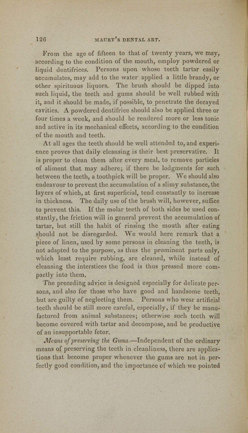 From the age of fifteen to that of twenty years, we may, according to the condition of the mouth, employ powdered or liquid dentifrices. Persons upon whose teeth tartar easily accumulates, may add to the water applied a little brandy, or other spirituous liquors. The brush should be dipped into such liquid, the teeth and gums should be well rubbed with it, and it should be made, if possible, to penetrate the decayed cavities. A powdered dentifrice should also be applied three or four times a week, and should be rendered more or less tonic and active in its mechanical effects, according to the condition of the mouth and teeth. At all ages the teeth should be well attended to, and experi- ence proves that daily cleansing is their best preservative. It is proper to clean them after every meal, to remove particles of aliment, that may adhere; if there be lodgments for such between the teeth, a toothpick will be proper. We should also endeavour to prevent the accumulation of a slimy substance, the layers of which, at first superficial, tend constantly to increase in thickness. The daily use of the brush will, however, suffice to prevent this. If the molar teeth of both sides be used con- stantly, the friction will in general prevent the accumulation of tartar, but still the habit of rinsing the mouth after eating should not be disregarded. We would here remark that a piece of linen, used by some persons in cleaning the teeth, is not adapted to the purpose, as thus the prominent parts only, which least require rubbing, are cleaned, while instead of cleansing the interstices the food is thus pressed more com- pactly into them. The preceding advice is designed especially for delicate per- sons, and also for those who have good and handsome teeth, but arc guilty of neglecting them. Persons who wear artificial teeth should be still more careful, especially, if they be manu- factured from animal substances; otherwise such teeth will become covered with tartar and decompose, and be productive of an insupportable fetor. JMcans of preserving the Gums.—Independent of the ordinary means of preserving the tectli in cleanliness, there are applica- tions that become proper whenever the gums are not in per- fectly good condition, and the importance of which we pointed