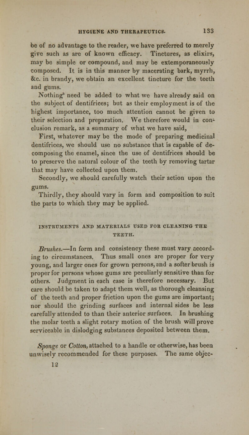 be of no advantage to the reader, we have preferred to merely give such as are of known efficacy. Tinctures, as elixirs, may be simple or compound, and may be extemporaneously composed. It is in this manner by macerating bark, myrrh, &c. in brandy, we obtain an excellent tincture for the teeth and gums. Nothing* need be added to what we have already said on the subject of dentifrices; but as their employment is of the highest importance, too much attention cannot be given to their selection and preparation. We therefore would in con- clusion remark, as a summary of what we have said, First, whatever may be the mode of preparing medicinal dentifrices, we should use no substance that is capable of de- composing the enamel, since the use of dentifrices should be to preserve the natural colour of the teeth by removing tartar that may have collected upon them. Secondly, we should carefully watch their action upon the gums. Thirdly, they should vary in form and composition to suit the parts to which they may be applied. INSTRUMENTS AND MATERIALS USED FOR CLEANING THE TEETH. Brushes.—In form and consistency these must vary accord- ing to circumstances. Thus small ones are proper for very young, and larger ones for grown persons, and a softer brush is proper for persons whose gums are peculiarly sensitive than for others. Judgment in each case is therefore necessary. But care should be taken to adapt them well, as thorough cleansing of the teeth and proper friction upon the gums are important; nor should the grinding surfaces and internal sides be less carefully attended to than their anterior surfaces. In brushing the molar teeth a slight rotary motion of the brush will prove serviceable in dislodging substances deposited between them. Sponge or Cotton, attached to a handle or otherwise, has been unwisely recommended for these purposes. The same objec- 12