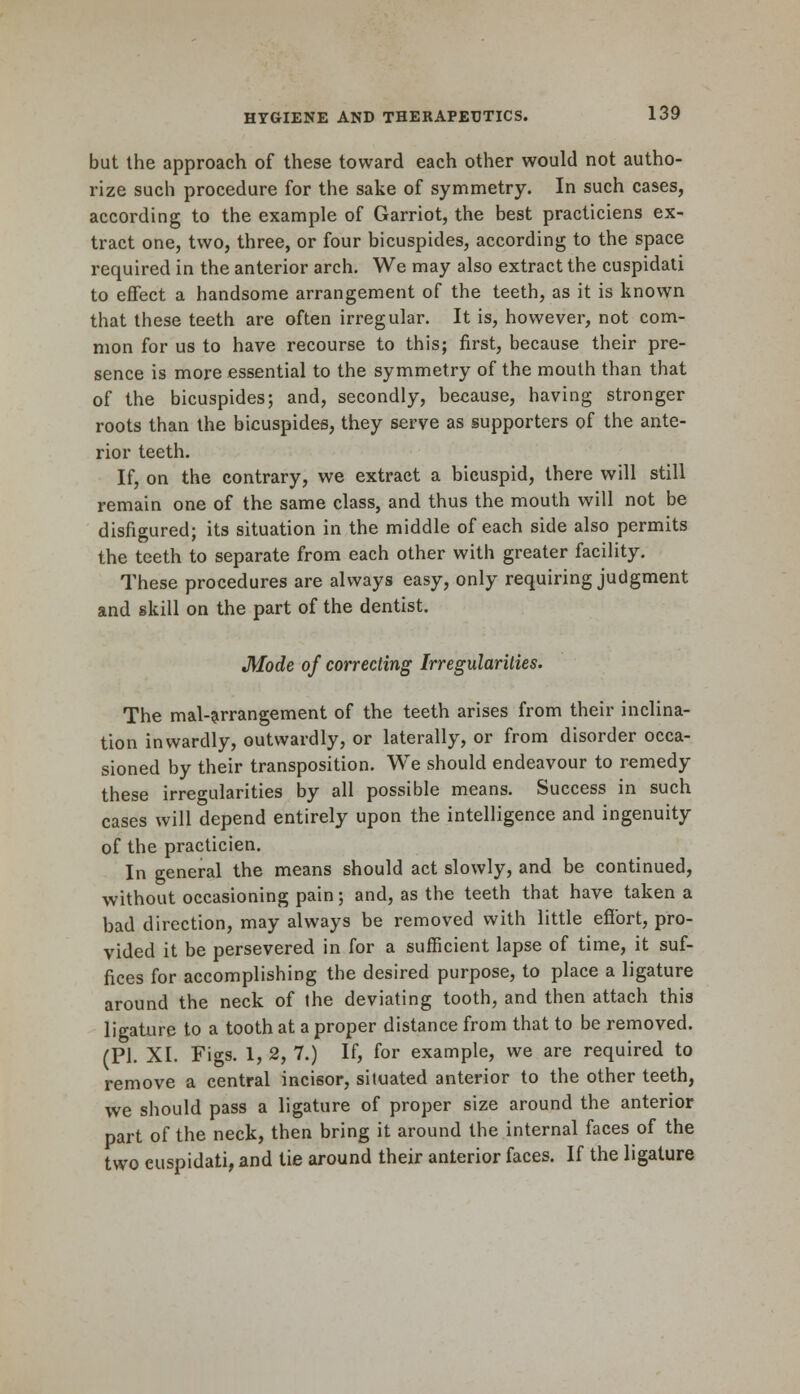 but the approach of these toward each other would not autho- rize such procedure for the sake of symmetry. In such cases, according to the example of Garriot, the best practiciens ex- tract one, two, three, or four bicuspides, according to the space required in the anterior arch. We may also extract the cuspidati to effect a handsome arrangement of the teeth, as it is known that these teeth are often irregular. It is, however, not com- mon for us to have recourse to this; first, because their pre- sence is more essential to the symmetry of the mouth than that of the bicuspides; and, secondly, because, having stronger roots than the bicuspides, they serve as supporters of the ante- rior teeth. If, on the contrary, we extract a bicuspid, there will still remain one of the same class, and thus the mouth will not be disfigured; its situation in the middle of each side also permits the teeth to separate from each other with greater facility. These procedures are always easy, only requiring judgment and skill on the part of the dentist. Mode of correcting Irregularities. The mal-arrangement of the teeth arises from their inclina- tion inwardly, outwardly, or laterally, or from disorder occa- sioned by their transposition. We should endeavour to remedy these irregularities by all possible means. Success in such cases will depend entirely upon the intelligence and ingenuity of the practicien. In general the means should act slowly, and be continued, without occasioning pain; and, as the teeth that have taken a bad direction, may always be removed with little effort, pro- vided it be persevered in for a sufficient lapse of time, it suf- fices for accomplishing the desired purpose, to place a ligature around the neck of the deviating tooth, and then attach this ligature to a tooth at a proper distance from that to be removed. (PI. XL Figs. 1, 2, 7.) If, for example, we are required to remove a central incisor, situated anterior to the other teeth, we should pass a ligature of proper size around the anterior part of the neck, then bring it around the internal faces of the two euspidati, and tie around their anterior faces. If the ligature