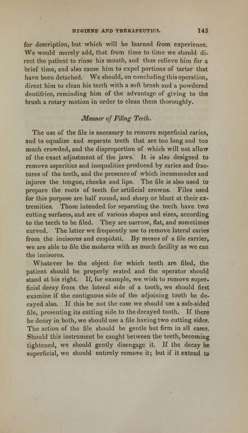 for description, but which will be learned from experience. We would merely add, that from time to time we should di- rect the patient to rinse his mouth, and thus relieve him for a brief time, and also cause him to expel portions of tartar that have been detached. We should, on concluding this operation, direct him to clean his teeth with a soft brush and a powdered dentifrice, reminding him of the advantage of giving to the brush a rotary motion in order to clean them thoroughly. Manner of Filing Teeth. The use of the file is necessary to remove superficial caries, and to equalize and separate teeth that are too long and too much crowded, and the disproportion of which will not allow of the exact adjustment of the jaws. It is also designed to remove asperities and inequalities produced by caries and frac- tures of the teeth, and the presence of which incommodes and injures the tongue, cheeks and lips. The file is also used to prepare the roots of teeth for artificial crowns. Files used for this purpose are half round, and sharp or blunt at their ex- tremities. Those intended for separating the teeth have two cutting surfaces, and are of various shapes and sizes, according to the teeth to be filed. They are narrow, flat, and sometimes curved. The latter we frequently use to remove lateral caries from the incisores and cuspidati. By means of a file carrier, we are able to file the molares with as much facility as we can the incisores. Whatever be the object for which teeth are filed, the patient should be properly seated and the operator should stand at his right. If, for example, we wish to remove super- ficial decay from the lateral side of a tooth, we should first examine if the contiguous side of the adjoining tooth be de- cayed also. If this be not the case we should use a safe-sided file, presenting its cutting side to the decayed tooth. If there be decay in both, we should use a file having two cutting sides. The action of the file should be gentle but firm in all cases. Should this instrument be caught between the teeth, becoming tightened, we should gently disengage it. If the decay be superficial, we should entirely remove it; but if it extend to