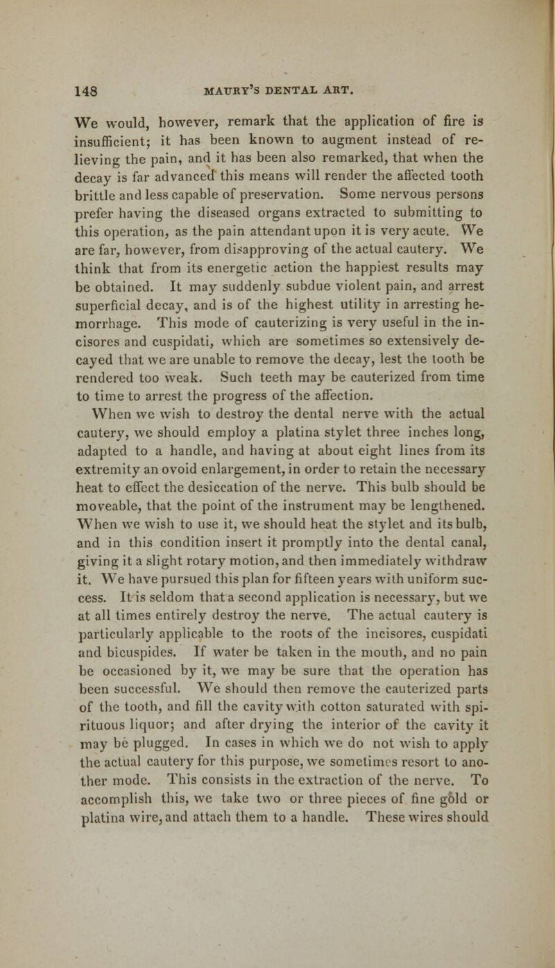 We would, however, remark that the application of fire is insufficient; it has been known to augment instead of re- lieving the pain, and it has been also remarked, that when the decay is far advanced this means will render the affected tooth brittle and less capable of preservation. Some nervous persons prefer having the diseased organs extracted to submitting to this operation, as the pain attendant upon it is very acute. We are far, however, from disapproving of the actual cautery. We think that from its energetic action the happiest results may be obtained. It may suddenly subdue violent pain, and arrest superficial decay, and is of the highest utility in arresting he- morrhage. This mode of cauterizing is very useful in the in- cisores and cuspidati, which are sometimes so extensively de- cayed that we are unable to remove the decay, lest the tooth be rendered too weak. Such teeth may be cauterized from time to time to arrest the progress of the affection. When we wish to destroy the dental nerve with the actual cautery, we should employ a platina stylet three inches long, adapted to a handle, and having at about eight lines from its extremity an ovoid enlargement, in order to retain the necessary heat to effect the desiccation of the nerve. This bulb should be moveable, that the point of the instrument may be lengthened. When we wish to use it, we should heat the stylet and its bulb, and in this condition insert it promptly into the dental canal, giving it a slight rotary motion, and then immediately withdraw it. We have pursued this plan for fifteen years with uniform suc- cess. It is seldom that a second application is necessary, but we at all times entirely destroy the nerve. The actual cautery is particularly applicable to the roots of the incisores, cuspidati and bicuspides. If water be taken in the mouth, and no pain be occasioned by it, we may be sure that the operation has been successful. We should then remove the cauterized parts of the tooth, and fill the cavity with cotton saturated with spi- rituous liquor; and after drying the interior of the cavity it may be plugged. In cases in which we do not wish to apply the actual cautery for this purpose, we sometimes resort to ano- ther mode. This consists in the extraction of the nerve. To accomplish this, we take two or three pieces of fine gold or platina wire, and attach them to a handle. These wires should