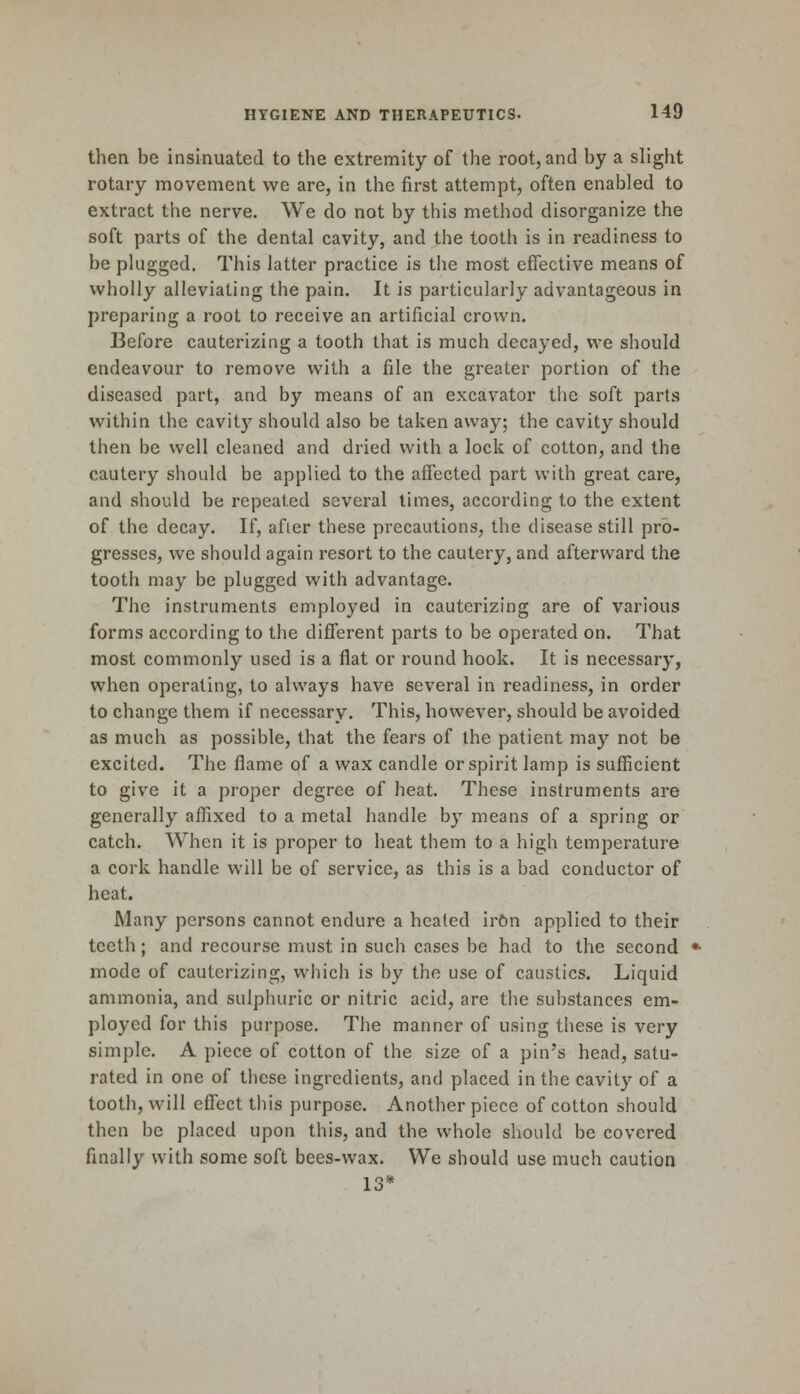 then be insinuated to the extremity of the root, and by a slight rotary movement we are, in the first attempt, often enabled to extract the nerve. We do not by this method disorganize the soft parts of the dental cavity, and the tooth is in readiness to he plugged. This latter practice is the most effective means of wholly alleviating the pain. It is particularly advantageous in preparing a root to receive an artificial crown. Before cauterizing a tooth that is much decayed, we should endeavour to remove with a file the greater portion of the diseased part, and by means of an excavator the soft parts within the cavity should also be taken away; the cavity should then be well cleaned and dried with a lock of cotton, and the cautery should be applied to the affected part with great care, and should be repeated several limes, according to the extent of the decay. If, afier these precautions, the disease still pro- gresses, we should again resort to the cautery, and afterward the tooth may be plugged with advantage. The instruments employed in cauterizing are of various forms according to the different parts to be operated on. That most commonly used is a flat or round hook. It is necessary, when operating, to always have several in readiness, in order to change them if necessary. This, however, should be avoided as much as possible, that the fears of the patient may not be excited. The flame of a wax candle or spirit lamp is sufficient to give it a proper degree of heat. These instruments are generally affixed to a metal handle by means of a spring or catch. When it is proper to heat them to a high temperature a cork handle will be of service, as this is a bad conductor of heat. Many persons cannot endure a heated irOn applied to their teeth; and recourse must in such cases be had to the second mode of cauterizing, which is by the use of caustics. Liquid ammonia, and sulphuric or nitric acid, are the substances em- ployed for this purpose. The manner of using these is very simple. A piece of cotton of the size of a pin's head, satu- rated in one of these ingredients, and placed in the cavity of a tooth, will effect this purpose. Another piece of cotton should then be placed upon this, and the whole should be covered finally with some soft bees-wax. We should use much caution 13*