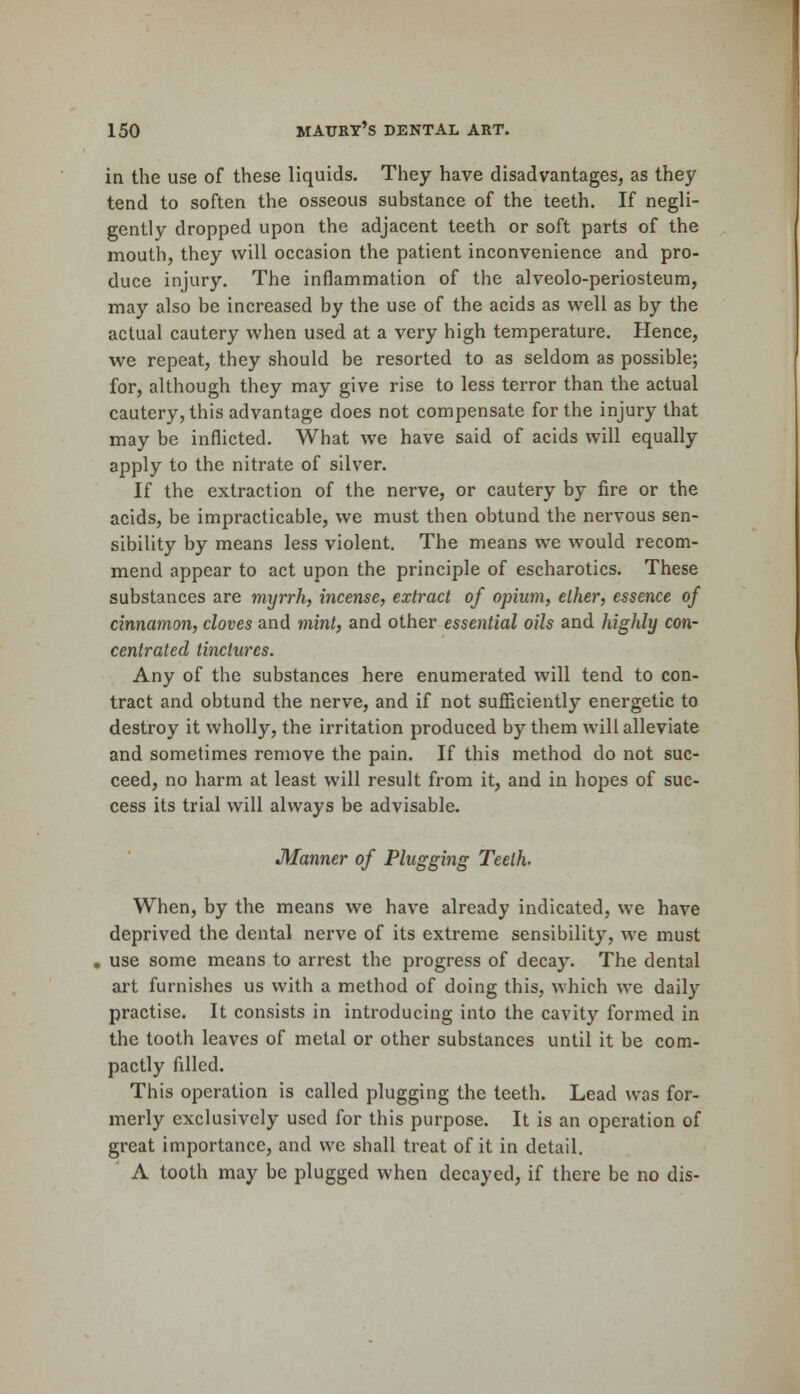 in the use of these liquids. They have disadvantages, as they tend to soften the osseous substance of the teeth. If negli- gently dropped upon the adjacent teeth or soft parts of the mouth, they will occasion the patient inconvenience and pro- duce injury. The inflammation of the alveolo-periosteum, may also be increased by the use of the acids as well as by the actual cautery when used at a very high temperature. Hence, we repeat, they should be resorted to as seldom as possible; for, although they may give rise to less terror than the actual cautery, this advantage does not compensate for the injury that may be inflicted. What we have said of acids will equally apply to the nitrate of silver. If the extraction of the nerve, or cautery by fare or the acids, be impracticable, we must then obtund the nervous sen- sibility by means less violent. The means we would recom- mend appear to act upon the principle of escharotics. These substances are myrrh, incense, extract of opium, ether, essence of cinnamon, cloves and mint, and other essential oils and highly con- centrated tinctures. Any of the substances here enumerated will tend to con- tract and obtund the nerve, and if not sufficiently energetic to destroy it wholly, the irritation produced by them will alleviate and sometimes remove the pain. If this method do not suc- ceed, no harm at least will result from it, and in hopes of suc- cess its trial will always be advisable. Manner of Plugging Teeth. When, by the means we have already indicated, we have deprived the dental nerve of its extreme sensibility, we must . use some means to arrest the progress of decay. The dental art furnishes us with a method of doing this, which we daily practise. It consists in introducing into the cavity formed in the tooth leaves of metal or other substances until it be com- pactly filled. This operation is called plugging the teeth. Lead was for- merly exclusively used for this purpose. It is an operation of great importance, and we shall treat of it in detail. A tooth may be plugged when decayed, if there be no dis-