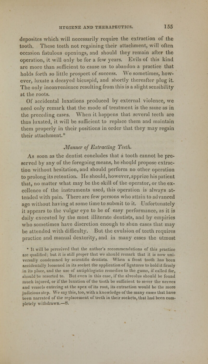 depositcs which will necessarily require the extraction of the tooth. These teeth not regaining their attachment, will often occasion fistulous openings, and should they remain after the operation, it will only be for a few years. Evils of this kind are more than sufficient to cause us to abandon a practice that holds forth so little prospect of success. We sometimes, how- ever, luxate a decayed bicuspid, and shortly thereafter plug it. The only inconvenience resulting from this is a slight sensibility at the roots. Of accidental luxations produced by external violence, we need only remark that the mode of treatment is the same as in the preceding cases. When it happens that several teeth are thus luxated, it will be sufficient to replace them and maintain them properly in their positions in order that they may regain their attachment.* Manner of Extracting Teeth. As soon as the dentist concludes that a tooth cannot be pre- served by any of the foregoing means, he should propose extrac- tion without hesitation, and should perform no other operation to prolong its retention. He should, however,apprize his patient that, no matter what may be the skill of the operator, or the ex- cellence of the instruments used, this operation is always at- tended with pain. There are few persons who attain to advanced age without having at some time to submit to it. Unfortunately it appears to the vulgar eye to be of easy performance, as it is daily executed by the most illiterate dentists, and by empirics who sometimes have discretion enough to shun cases that may be attended with difficulty. But the evulsion of teeth requires practice and manual dexterity, and in many cases the utmost * It will be perceived that the author's recommendations of this practice are qualified; but it is still proper that we should remark that it is now uni- versally condemned by scientific dentists. When a front tooth has been accidentally loosened in its socket the application of ligatures to hold it firmly in its place, and the use of antiphlogistic remedies to the gums, if called for, should be resorted to. But even in this case, if the alveolus should be found much injured, or if the luxation of the tooth be sufficient to sever the nerves and vessels entering at the apex of its root, its extraction would be the more judicious step. We say this, too, with a knowledge of the many cases that have been narrated of the replacement of teeth in their sockets, that had been com- pletely withdrawn.—S.