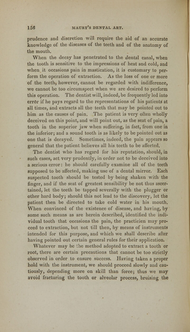 prudence and discretion will require the aid of an accurate knowledge of the diseases of the teeth and of the anatomy of the mouth. When the decay has penetrated to the dental canal, when the tooth is sensitive to the impressions of heat and cold, and when it occasions pain in mastication, it is customary to per- form the operation of extraction. As the loss of one or more of the teeth, however, cannot be regarded with indifference, we cannot be too circumspect when we are desired to perform this operation. The dentist will, indeed, be frequently led into errdr if he pays regard to the representations of his patients at all times, and extracts all the teeth that may be pointed out to him as the causes of pain. The patient is very often wholly deceived on this point, and will point out, as the seat of pain, a tooth in the superior jaw when suffering, in fact, from one in the inferior; and a sound tooth is as likely to be pointed out as one that is decayed. Sometimes, indeed, the pain appears so general that the patient believes all his teeth to be affected. The dentist who has regard for his reputation, should, in such cases, act very prudently, in order not to be deceived into a serious error: he should carefully examine all of the teeth supposed to be affected, making use of a dental mirror. Each suspected tooth should be tested by being shaken with the finger, and if the seat of greatest sensibility be not thus ascer- tained, let the teeth be tapped severally with the plugger or other hard body; should this not lead to the discover}-, let the patient then be directed to take cold water in his mouth. When convinced of the existence of disease, and having, by some such means as are herein described, identified the indi- vidual tooth that occasions the pain, the practicien may pro- ceed to extraction, but not till then, by means of instruments intended for this purpose, and which we shall describe after having pointed out certain general rules for their application. Whatever may be the method adopted to extract a tooth or root, there are certain precautions that cannot be too strictly observed in order to ensure success. Having taken a proper hold with the instrument, we should proceed slowly and cau- tiously, depending more on skill than force; thus we may avoid fracturing the tooth or alveolar process, bruising the