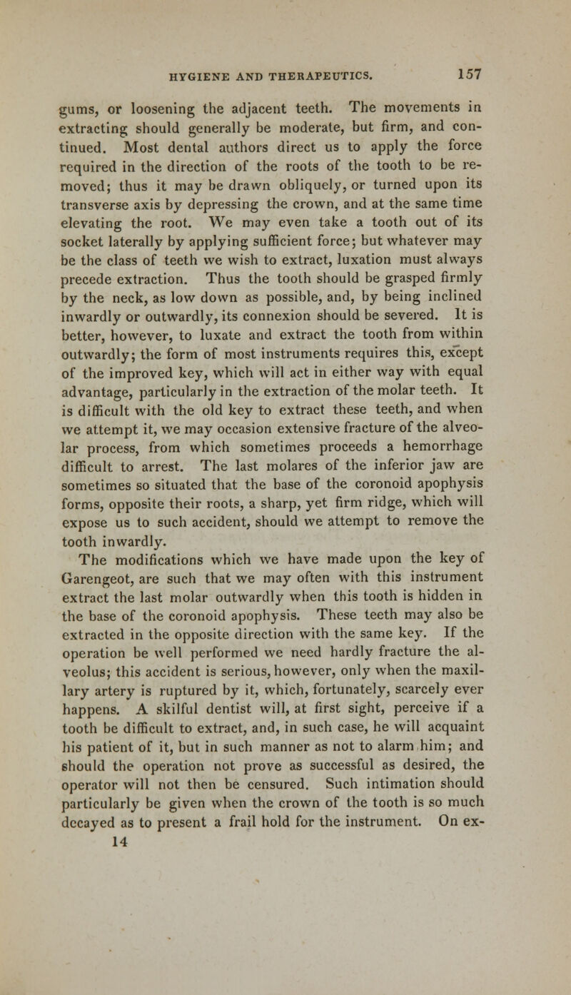 gums, or loosening the adjacent teeth. The movements in extracting should generally be moderate, but firm, and con- tinued. Most dental authors direct us to apply the force required in the direction of the roots of the tooth to be re- moved; thus it may be drawn obliquely, or turned upon its transverse axis by depressing the crown, and at the same time elevating the root. We may even take a tooth out of its socket laterally by applying sufficient force; but whatever may be the class of teeth we wish to extract, luxation must always precede extraction. Thus the tooth should be grasped firmly by the neck, as low down as possible, and, by being inclined inwardly or outwardly, its connexion should be severed. It is better, however, to luxate and extract the tooth from within outwardly; the form of most instruments requires this, except of the improved key, which will act in either way with equal advantage, particularly in the extraction of the molar teeth. It is difficult with the old key to extract these teeth, and when we attempt it, we may occasion extensive fracture of the alveo- lar process, from which sometimes proceeds a hemorrhage difficult to arrest. The last molares of the inferior jaw are sometimes so situated that the base of the coronoid apophysis forms, opposite their roots, a sharp, yet firm ridge, which will expose us to such accident, should we attempt to remove the tooth inwardly. The modifications which we have made upon the key of Garengeot, are such that we may often with this instrument extract the last molar outwardly when this tooth is hidden in the base of the coronoid apophysis. These teeth may also be extracted in the opposite direction with the same key. If the operation be well performed we need hardly fracture the al- veolus; this accident is serious, however, only when the maxil- lary artery is ruptured by it, which, fortunately, scarcely ever happens. A skilful dentist will, at first sight, perceive if a tooth be difficult to extract, and, in such case, he will acquaint his patient of it, but in such manner as not to alarm him; and 6hould the operation not prove as successful as desired, the operator will not then be censured. Such intimation should particularly be given when the crown of the tooth is so much decayed as to present a frail hold for the instrument. On ex- 14