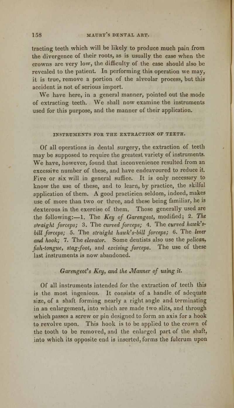 tracting teeth which will be likely to produce much pain from the divergence of their roots, as is usually the case when the crowns are very low, the difficulty of the case should also be revealed to the patient. In performing this operation we may, it is true, remove a portion of the alveolar process, but this accident is not of serious import. We have here, in a general manner, pointed out the mode of extracting teeth. We shall now examine the instruments used for this purpose, and the manner of their application. INSTRUMENTS FOR THE EXTRACTION OF TEETH. Of all operations in dental surgery, the extraction of teeth may be supposed to require the greatest variety of instruments. We have, however, found that inconvenience resulted from an excessive number of these, and have endeavoured to reduce it. Five or six will in general suffice. It is only necessary to know the use of these, and to learn, by practice, the skilful application of them. A good practicien seldom, indeed, makes use of more than two or three, and these being familiar, he is dexterous in the exercise of them. Those generally used are the following:—1. The Key of Garengeot, modified; 2. The straight forceps; 3. The curved forceps; 4. The curved hawk's- bill forceps; 5. The straight hawk's-bill forceps; 6. The lever and hook; 7. The elevator. Some dentists also use the pelican, fish-tongue, slag-foot, and excising forceps. The use of these last instruments is now abandoned. Garengeot's Key, and the Manner of using it. Of all instruments intended for the extraction of teeth this is the most ingenious. It consists of a handle of adequate size, of a shaft forming nearly a right angle and terminating in an enlargement, into which are made two slits, and through which passes a screw or pin designed to form an axis for a hook to revolve upon. This hook is to be applied to the crown of the tooth to be removed, and the enlarged part of the shaft, into which its opposite end is inserted, forms the fulcrum upon