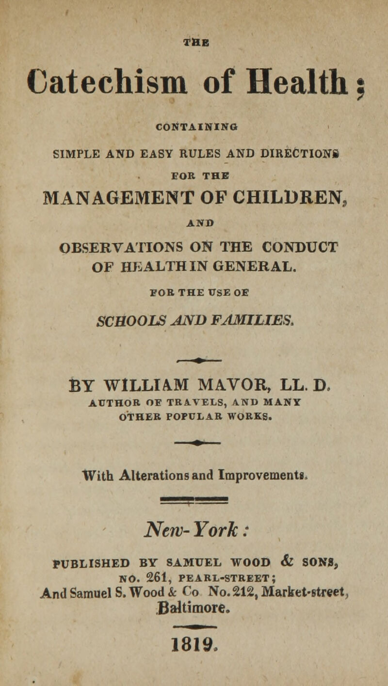 THE Catechism of Health 5 CONTAINING SIMPLE AND EASY RULES AND DIRECTIONS t'OU THE MANAGEMENT OF CHILDREN, AND OBSERVATIONS ON THE CONDUCT OF HEALTH IN GENERAL. FOB THE USEOE SCHOOLS AND FAMILIES. BY WILLIAM MAVOR, LL. D. AUTHOR OE TRAVELS, AND MANY OTHER POPULAR WORKS. With Alterations and Improvement*. New- York : PUBLISHED BY SAMUEL WOOD & SON8, no. 261, pearl-street; And SamuelS. Wood & Co No. 212, Market-street, Baltimore. 1819,