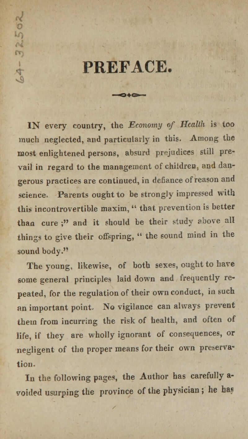 4- PREFACE. IN every country, the Economy of Health is loo much neglected, and particularly in this. Among the most enlightened persons, absurd prejudices still pre- vail in regard to the management of children, and dan- gerous practices are continued, in defiance of reason and science. Parents ought to be strongly impressed with this incontrovertible maxim,  that prevention is better than cure ; and it should be their study t>bove all things to give their offspring,  the 60und mind in the sound body. The young, likewise, of both sexes, ought to have some general principles laid down and frequently re- peated, for the regulation of their own conduct, in such an important point. No vigilance can always prevent them from incurring the risk of health, and often of life, if they are wholly ignorant of consequences, or negligent of the proper means for their own preserva- tion. In the following pages, the Author has carefully a- voided usurping the province of the physician; he has
