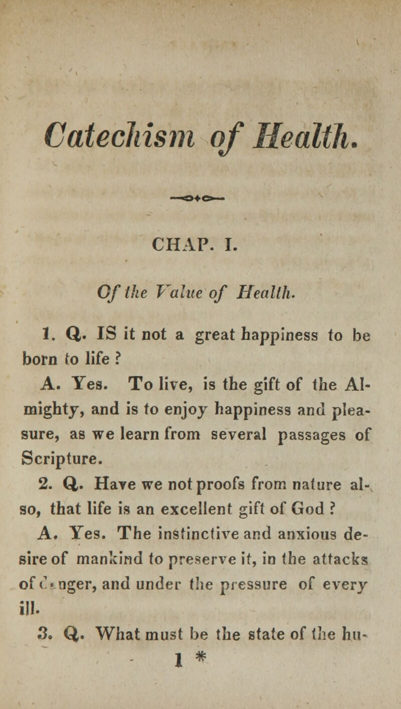 Catechism of Health. CHAP. I. Of the Value of Health. 1. Q,. IS it not a great happiness to be born to life ? A. Yes. To live, is the gift of the Al- mighty, and is to enjoy happiness and plea- sure, as we learn from several passages of Scripture. 2. Q,. Have we not proofs from nature aK so, that life is an excellent gift of God ? A. Yes. The instinctive and anxious de- sire of mankind to preserve it, in the attacks of <%nger, and under the pressure of every ill. 3. Q. What must be the state of the hu- 1 #