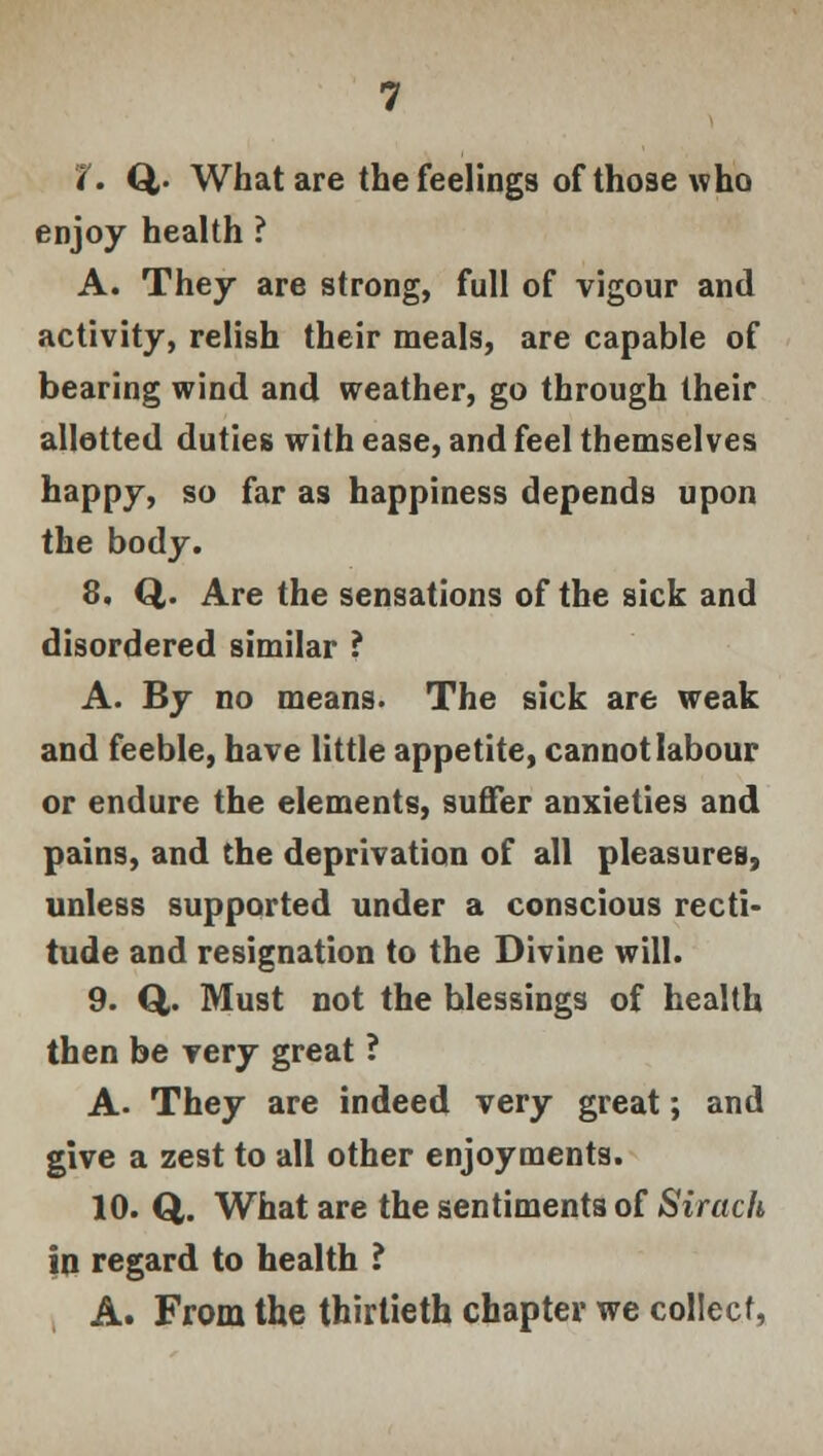 *(. Q,- What are the feelings of those who enjoy health ? A. They are strong, full of vigour and activity, relish their meals, are capable of bearing wind and weather, go through their allotted duties with ease, and feel themselves happy, so far as happiness depends upon the body. 8. Q,. Are the sensations of the sick and disordered similar ? A. By no means. The sick are weak and feeble, have little appetite, cannot labour or endure the elements, suffer anxieties and pains, and the deprivation of all pleasures, unless supported under a conscious recti* tude and resignation to the Divine will. 9. Q,. Must not the blessings of health then be very great ? A- They are indeed very great; and give a zest to all other enjoyments. 10. Q,. What are the sentiments of Sirach in regard to health ? A. From the thirtieth chapter we collect,