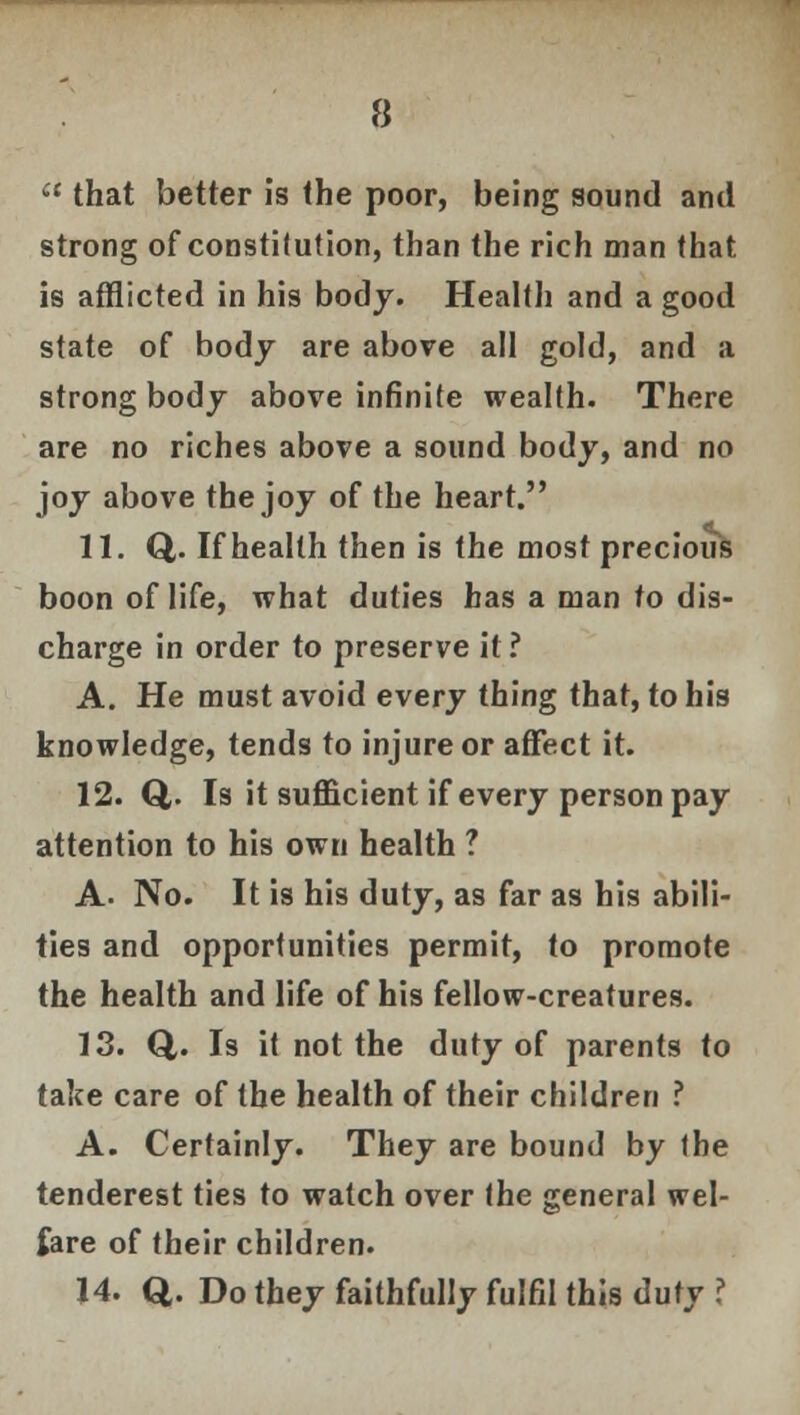 that better is the poor, being sound and strong of constitution, than the rich man that is afflicted in his body. Health and a good state of body are above all gold, and a strong body above infinite wealth. There are no riches above a sound body, and no joy above the joy of the heart. 11. Q,. If health then is the most precious boon of life, what duties has a man to dis- charge in order to preserve it? A. He must avoid every thing that, to his knowledge, tends to injure or affect it. 12. Q,. Is it sufficient if every person pay attention to his own health ? A. No. It is his duty, as far as his abili- ties and opportunities permit, to promote the health and life of his fellow-creatures. 13. Q,. Is it not the duty of parents to take care of the health of their children ? A. Certainly. They are bound by the tenderest ties to watch over the general wel- fare of their children. 14. Q. Do they faithfully fulfil this duty ?