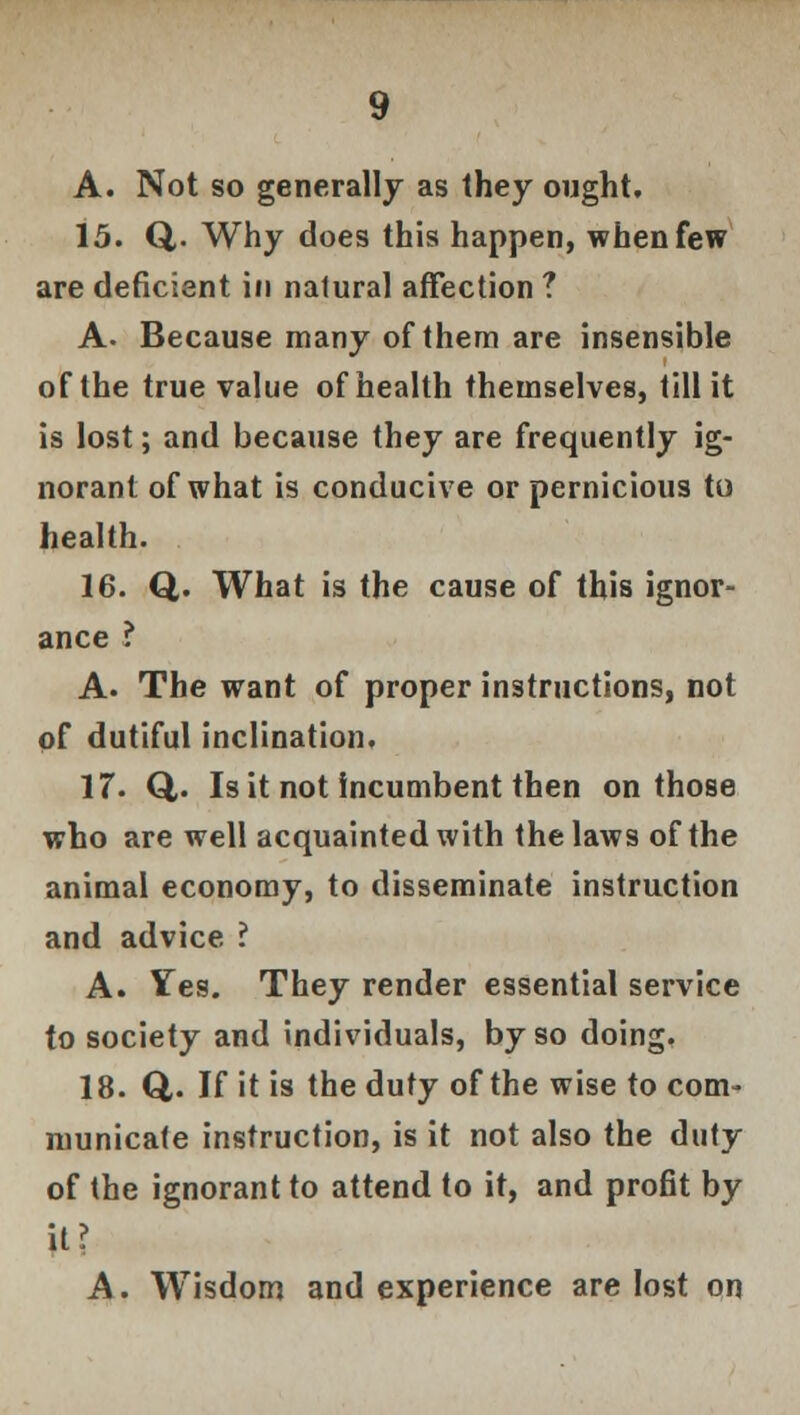 A. Not so generally as they ought. 15. Q,. Why does this happen, when few are deficient in natural affection ? A. Because many of them are insensible of the true value of health themselves, till it is lost; and because they are frequently ig- norant of what is conducive or pernicious to health. 16. Q. What is the cause of this ignor- ance ? A. The want of proper instructions, not of dutiful inclination. 17. Q,. Is it not incumbent then on those who are well acquainted with the laws of the animal economy, to disseminate instruction and advice ? A. Yes. They render essential service to society and individuals, by so doing. 18. &. If it is the duty of the wise to com- municate instruction, is it not also the duty of the ignorant to attend to it, and profit by it? A. Wisdom and experience are lost on