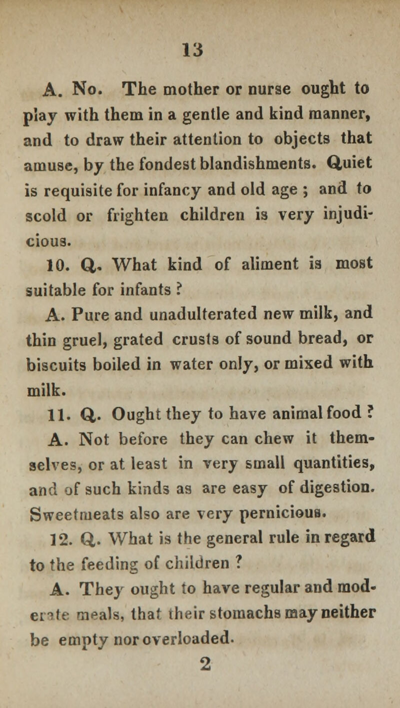 A. No. The mother or nurse ought to play with them in a gentle and kind manner, and to draw their attention to objects that amuse, by the fondest blandishments. Q,uiet is requisite for infancy and old age ; and to scold or frighten children is very injudi- cious. 10. Q. What kind of aliment is most suitable for infants ? A. Pure and unadulterated new milk, and thin gruel, grated crusts of sound bread, or biscuits boiled in water only, or mixed with milk. 11. Q. Ought they to have animal food ? A. Not before they can chew it them- selves, or at least in very small quantities, and of such kinds as are easy of digestion. Sweetmeats also are very pernicious. 12. Q,. What is the general rule in regard to the feeding of children ? A. They ought to have regular and mod- erate meals, that their stomachs may neither be empty nor overloaded. 2