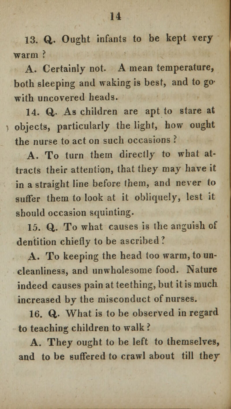 13. Q. Ought infants to be kept very warm ? A. Certainly not. A mean temperature, both sleeping and waking is best, and to go« with uncovered heads. 14. Q,. As children are apt to stare at objects, particularly the light, how ought the nurse to act on such occasions ? A. To turn them directly to what at- tracts their attention, that they may have it in a straight line before them, and never to suffer them to look at it obliquely, lest it should occasion squinting. 15. Q,. To what causes is the anguish of dentition chiefly to be ascribed? A. To keeping the head too warm, to un- cleanliness, and unwholesome food. Nature indeed causes pain at teething, but it is much increased by the misconduct of nurses. 16. Q,. What is to be observed in regard to teaching children to walk ? A. They ought to be left to themselves, and to be suffered to crawl about till they