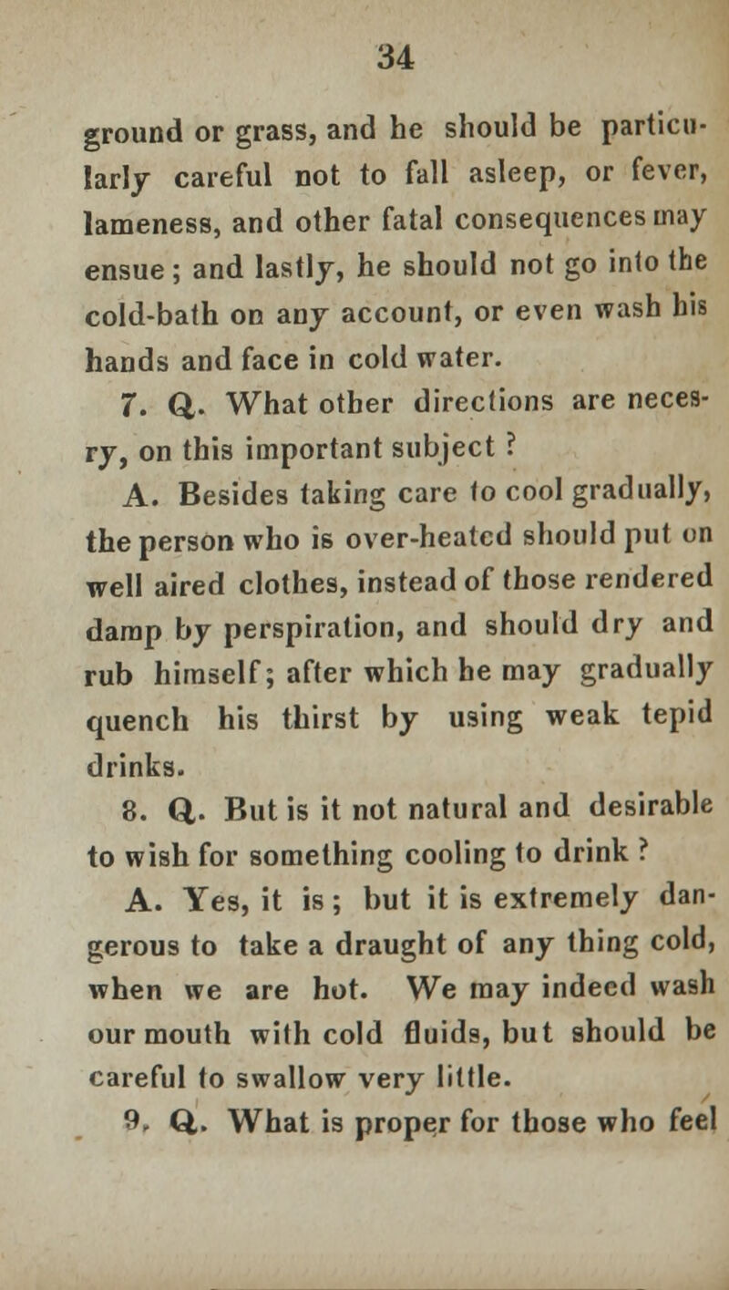 ground or grass, and he should be particu- larly careful not to fall asleep, or fever, lameness, and other fatal consequences may ensue; and lastly, he should not go into the cold-bath on any account, or even wash his hands and face in cold water. 7. €fc. What other directions are neces- ry, on this important subject ? A. Besides taking care to cool gradually, the person who is over-heated should put on well aired clothes, instead of those rendered damp by perspiration, and should dry and rub himself; after which he may gradually quench his thirst by using weak tepid drinks. 8. Q. But is it not natural and desirable to wish for something cooling to drink ? A. Yes, it is; but it is extremely dan- gerous to take a draught of any thing cold, when we are hot. We may indeed wash our mouth with cold fluids, but should be careful to swallow very little. 9. Q,. What is proper for those who feel