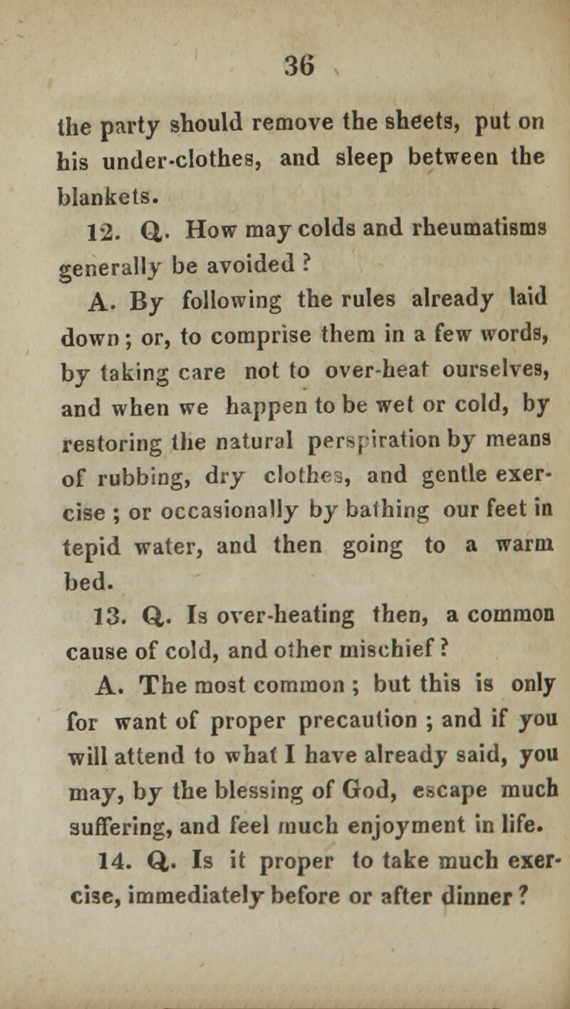 the party should remove the sheets, put on his under-clothes, and sleep between the blankets. 12. Q,. How may colds and rheumatisms generally be avoided ? A. By following the rules already laid down; or, to comprise them in a few words, by taking care not to over-heat ourselves, and when we happen to be wet or cold, by restoring the natural perspiration by means of rubbing, dry clothes, and gentle exer- cise ; or occasionally by bathing our feet in tepid water, and then going to a warm bed. 13. Q,. Is over-heating then, a common cause of cold, and other mischief ? A. The most common ; but this is only for want of proper precaution ; and if you will attend to what I have already said, you may, by the blessing of God, escape much suffering, and feel much enjoyment in life. 14. Q,. Is it proper to take much exer- cise, immediately before or after dinner ?