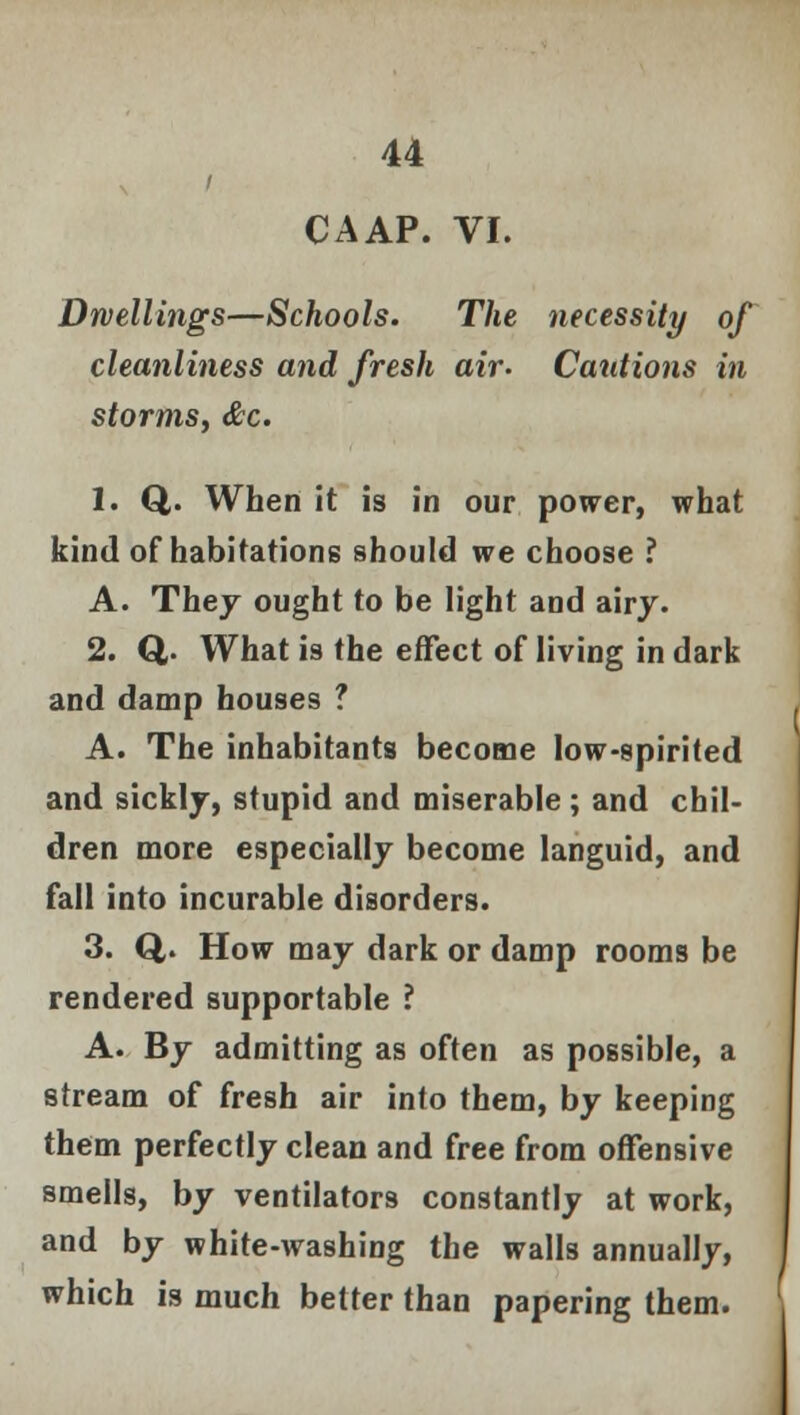 CAAP. VI. Dwellings—Schools. The necessity of cleanliness and fresh air- Cautions in storms, &c. 1. Q,. When it is in our power, what kind of habitations should we choose ? A. They ought to be light and airy. 2. Q. What is the effect of living in dark and damp houses ? A. The inhabitants become low-spirited and sickly, stupid and miserable; and chil- dren more especially become languid, and fall into incurable disorders. 3. Q,. How may dark or damp rooms be rendered supportable ? A. By admitting as often as possible, a stream of fresh air into them, by keeping them perfectly clean and free from offensive smells, by ventilators constantly at work, and by white-washing the walls annually, which is much better than papering them.