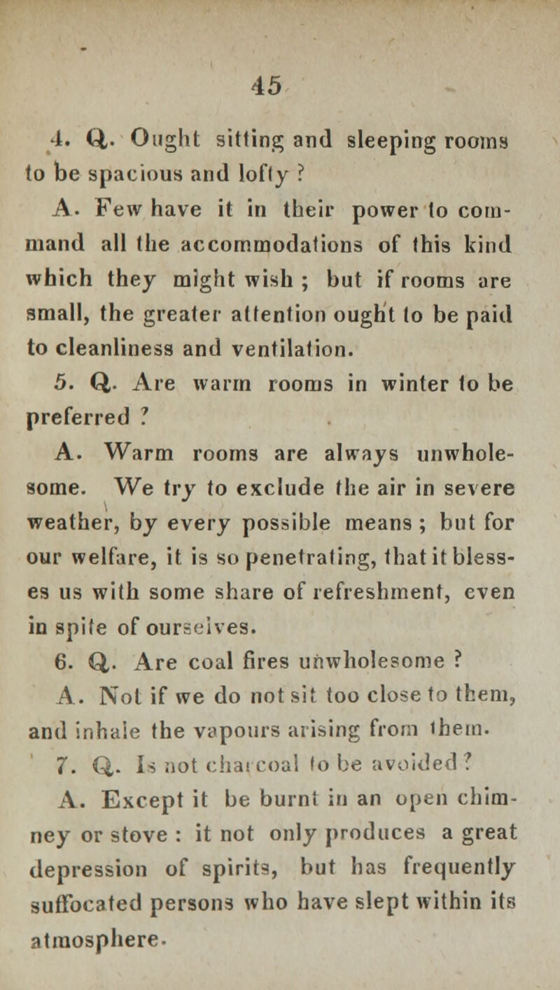 4. Q,. Ought sitting and sleeping rooms to be spacious and lofty ? A. Few have it in their power to com- mand all the accommodations of this kind which they might wish ; but if rooms are small, the greater attention ought to be paid to cleanliness and ventilation. 5. Q,. Are warm rooms in winter to be preferred ? A. Warm rooms are always unwhole- some. We try to exclude the air in severe weather, by every possible means ; but for our welfare, it is so penetrating, that it bless- es us with some share of refreshment, even in spite of ourselves. 6. Q,. Are coal fires unwholesome ? A. Not if we do not sit too close to them, and inhale the vapours arising from them. 7. Q,. Is not charcoal to be avoided? A. Except it be burnt in an open chim- ney or stove : it not only produces a great depression of spirits, but has frequently suffocated persons who have slept within its atmosphere.