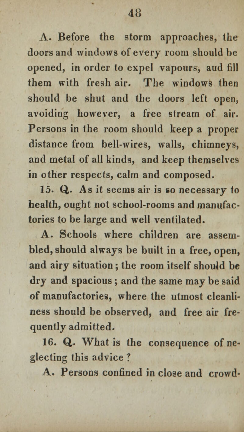 A. Before the storm approaches, the doors and windows of every room should be opened, in order to expel vapours, aud fill them with fresh air. The windows then should be shut and the doors left open, avoiding however, a free stream of air. Persons in the room should keep a proper distance from bell-wires, walls, chimneys, and metal of all kinds, and keep themselves in other respects, calm and composed. 15. Q,. As it seems air is so necessary to health, ought not school-rooms and manufac- tories to be large and well ventilated. A. Schools where children are assem- bled, should always be built in a free, open, and airy situation; the room itself should be dry and spacious; and the same may be said of manufactories, where the utmost cleanli- ness should be observed, and free air fre- quently admitted. 16. Q. What is the consequence of ne- glecting this advice ? A. Persons confined in close and crowd-