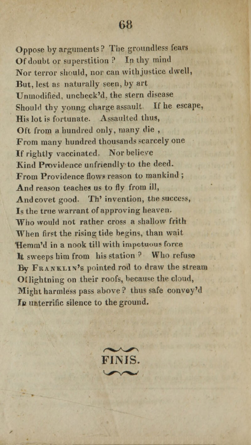 Oppose by arguments ? Tlie groundless fears Of doubt or superstition ? In thy mind Nor terror should, nor can withjustice dwell, But, lest as naturally seen, by art Unmodified, unchecked, the stern disease Should thy young charge assault If he escape, His lot is fortunate. Assaulted thus, Oft from a hundred only, many die , From many hundred thousands scarcely one If rightly vaccinated. Nor believe Kind Providence unfriendly to the deed. From Providence flows reason to mankind ; And reason teaches us to fly from ill, And covet good. Th' invention, the success, Is the true warrant of approving heaven. Who would not rather cross a shallow frith When first the rising tide begins, than wait Hemm'd in a nook till with impetuous force It sweeps him from his station ? Who refuse By Franklin's pointed rod to draw the stream OUightning on their roofs, because the cloud, Might harmless pass above ? thus safe convey'd la unterrific silence to the ground. FINIS.