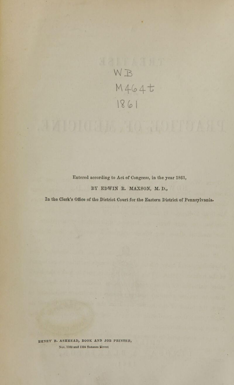 Wj5 i?6>| Entered according to Act of Congress, in the year 1S61, BY EDWIN R. MAXSON, M. D., In the Clerk's Office of the District Court for the Eastern District of Pennsylvania. nENIlY B. ASHMEAD, BOOK AND JOB PRINTElt, Jfos. 11 Oil and 1104 Sansom Street