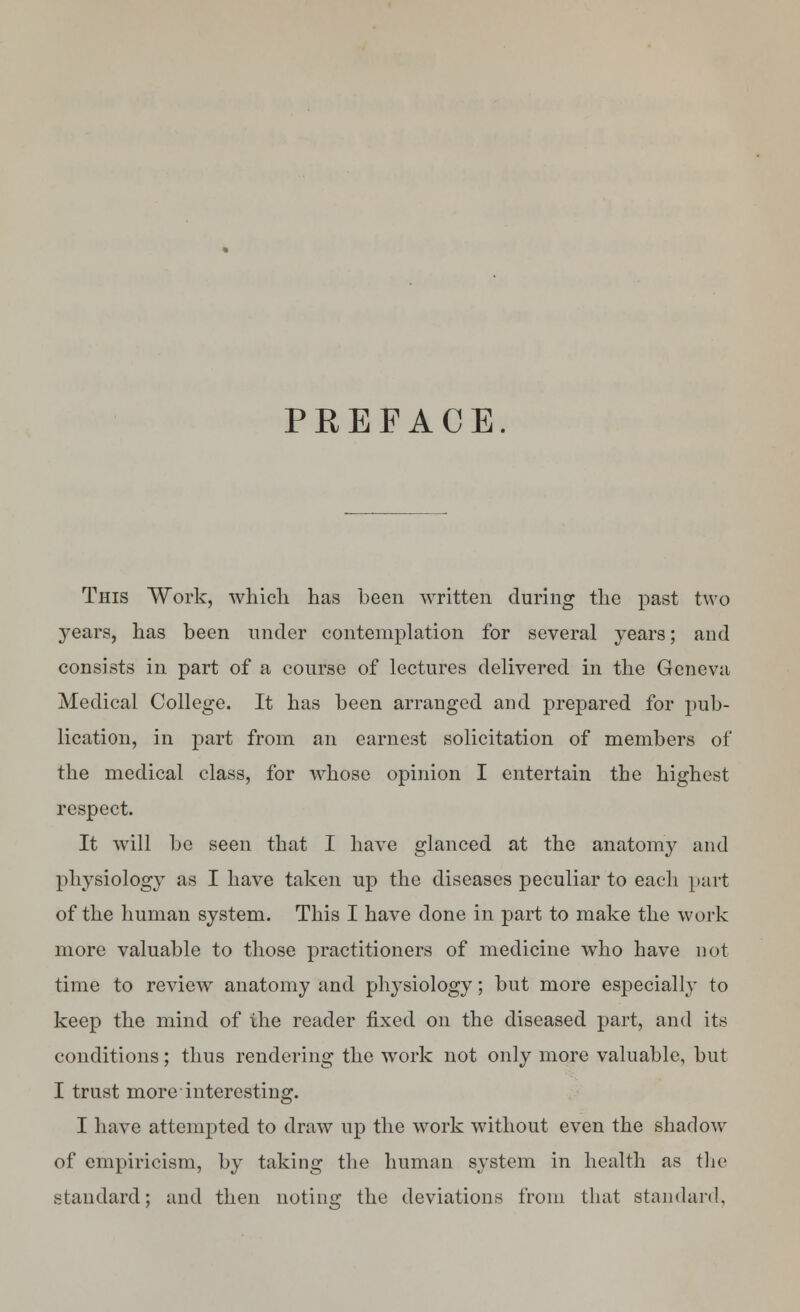 PREFACE. This Work, which has been written during the past two years, has been under contemplation for several years; and consists in part of a course of lectures delivered in the Geneva Medical College. It has been arranged and prepared for pub- lication, in part from an earnest solicitation of members of the medical class, for whose opinion I entertain the highest respect. It will be seen that I have glanced at the anatomy and physiology as I have taken up the diseases peculiar to each part of the human system. This I have done in part to make the work more valuable to those practitioners of medicine who have not time to review anatomy and physiology; but more especially to keep the mind of the reader fixed on the diseased part, and its conditions; thus rendering the work not only more valuable, but I trust more interesting. I have attempted to draw up the work without even the shadow of empiricism, by taking the human system in health as the standard; and then noting the deviations from that standard,