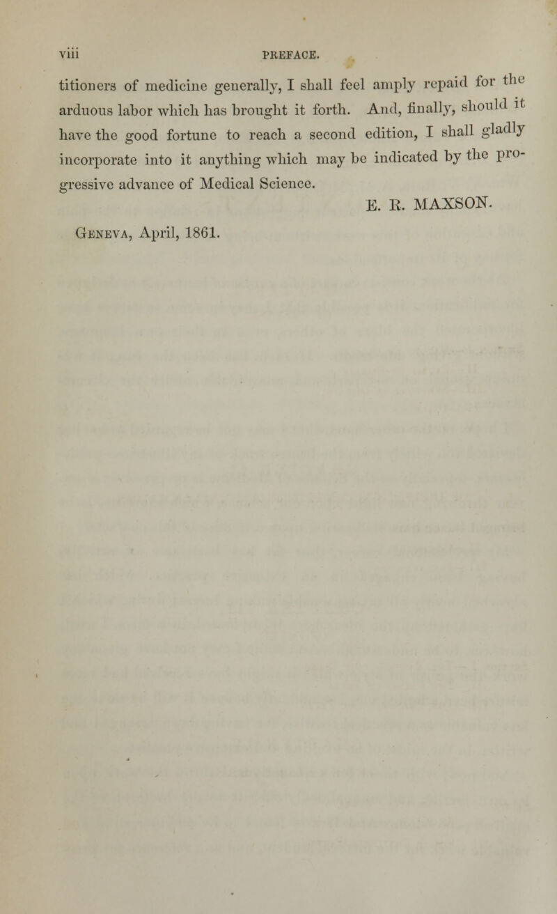 titionera of medicine generally, I shall feel amply repaid for the arduous labor winch has brought it forth. And, finally, should it have the good fortune to reach a second edition, I shall gladly incorporate into it anything which may be indicated by the pro- gressive advance of Medical Science. E. E. MAXSON. Geneva, April, 1861.