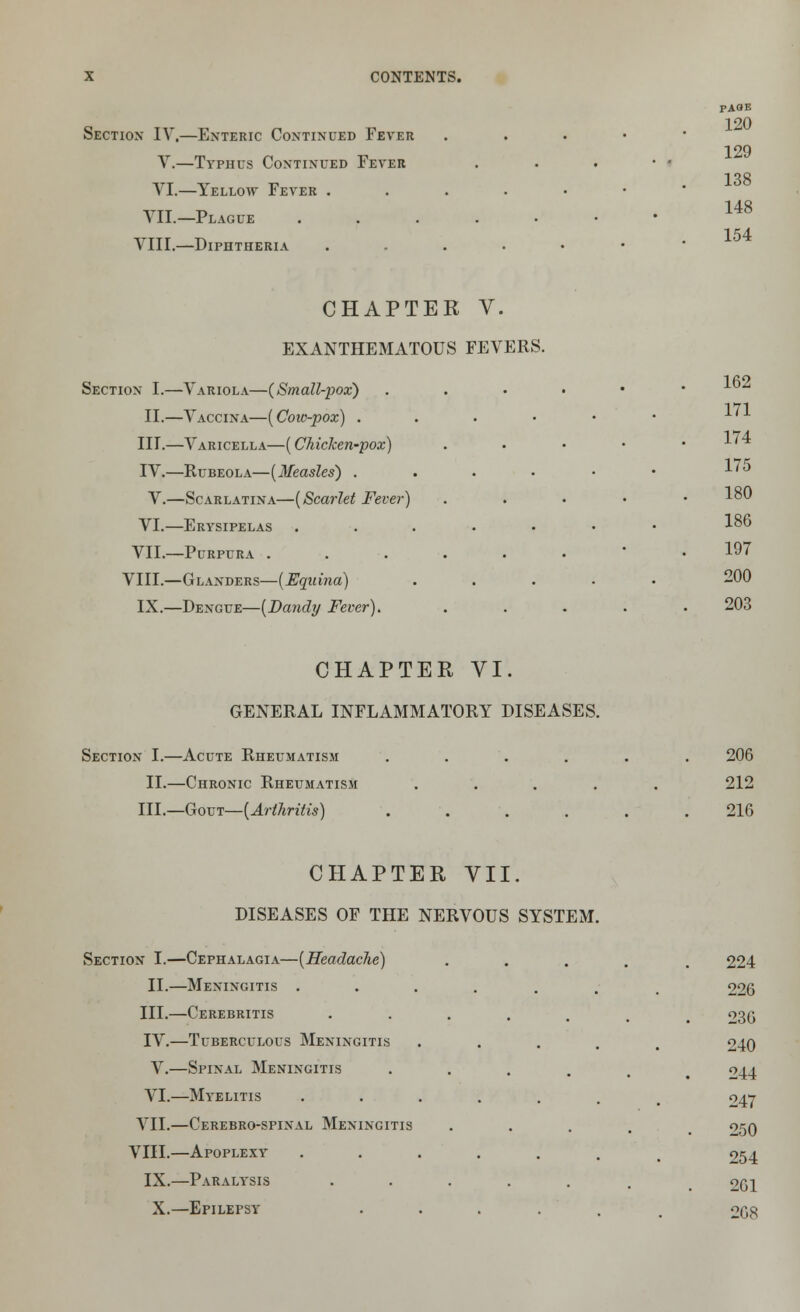 Section- IV,—Enteric Continued Fever Y.—Typhus Continued Fever VI.—Yellow Fever . YII.—Plague VIII.—Diphtheria CHAPTER V. EXANTHEMATOUS FEVERS. Section I.—Variola—(Small-pox) II.—Vaccina—(Coic-pox) . III.—Varicella—(Chicken-pox) IV.—Rubeola—(Measles) . V.—Scarlatina—(Scarlet Fever) VI.—Erysipelas VII.—Purpura . VIII.—Glanders—(Equina) IX.—Dengue—(Dandy Fever). PAOB 120 129 138 148 154 162 171 174 175 180 186 197 200 203 CHAPTER VI. GENERAL INFLAMMATORY DISEASES. Section I.—Acute Rheumatism ...... 206 II.—Chronic Rheumatism ..... 212 III.—Gout—(Arthritis) ...... 216 CHAPTER VII. DISEASES OF THE NERVOUS SYSTEM. Section I.—Cephalagia—(Headache) ..... 224 II.—Meningitis ....... 226 III.—Cerebritis •••.... 236 IV.—Tuberculous Meningitis ..... V.—Spinal Meningitis ..... VI.—Myelitis ...... VII.—Cerebro-spinal Meningitis .... VIII.—Apoplexy ....... IX.—Paralysis ..... 240 244 247 250 254 261 X.—Epilepsy ...... 268