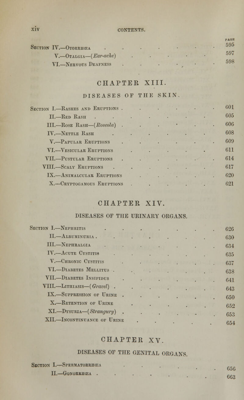 Section IV.—Otorrhcea V.—Otalgia—[Ear-ache) VI.—Nervous Deafness CHAPTER XIII. DISEASES OF THE SKIN Section I.—Rashes and Eruptions . II.—Red Rasii III.—Rose Rash—[Roseola) . IV.—Nettle Rash V.—Papular Eruptions VI.—Vesicular Eruptions VII.—Pustular Eruptions VIII.—Scaly Eruptions IX.—Animalcular Eruptions XII.—Incontinuance of Urine CHAPTER XV. DISEASES OF THE GENITAL ORGANS. Section I.—Spermatorrhea II.—Gonorrhoea .... TAGK 595 597 598 G01 005 000 008 009 011 014 017 020 X.—Cryptogamous Eruptions ..... 021 CHAPTER XIV. DISEASES OF THE URINARY ORGANS. Section I.—Nephritis ••..... 020 II.—Albuminuria ....... 630 III.—Nephralgia ...... 634 IV.—Acute Cystitis ..... 635 V.—Chronic Cystitis . VI.—Diabetes Mellitus . VII.—Diabetes Insipidus . gji VIII.—Lithiasis—[Gravel) . . . . g^o IX.—Suppression of Urine . Cm 05U X.—Retention of Urine . ^Ci-, 052 XI.—Dysuria—[Strangury) . . . _ »., 637 638 054 050 063