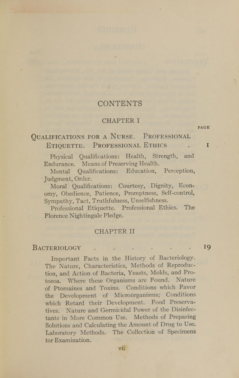 CHAPTER I PAGE Qualifications for a Nurse. Professional Etiquette. Professional Ethics . i Physical Qualifications: Health, Strength, and Endurance. Means of Preserving Health. Mental Qualifications: Education, Perception, Judgment, Order. Moral Qualifications: Courtesy, Dignity, Econ- omy, Obedience, Patience, Promptness, Self-control, Sympathy, Tact, Truthfulness, Unselfishness. Professional Etiquette. Professional Ethics. The Florence Nightingale Pledge. CHAPTER II Bacteriology ...... 19 Important Facts in the History of Bacteriology. The Nature, Characteristics, Methods of Reproduc- tion, and Action of Bacteria, Yeasts, Molds, and Pro- tozoa. Where these Organisms are Found. Nature of Ptomaines and Toxins. Conditions which Favor the Development of Microorganisms; Conditions which Retard their Development. Food Preserva- tives. Nature and Germicidal Power of the Disinfec- tants in More Common Use. Methods of Preparing Solutions and Calculating the Amount of Drug to Use. Laboratory Methods. The Collection of Specimens tor Examination.