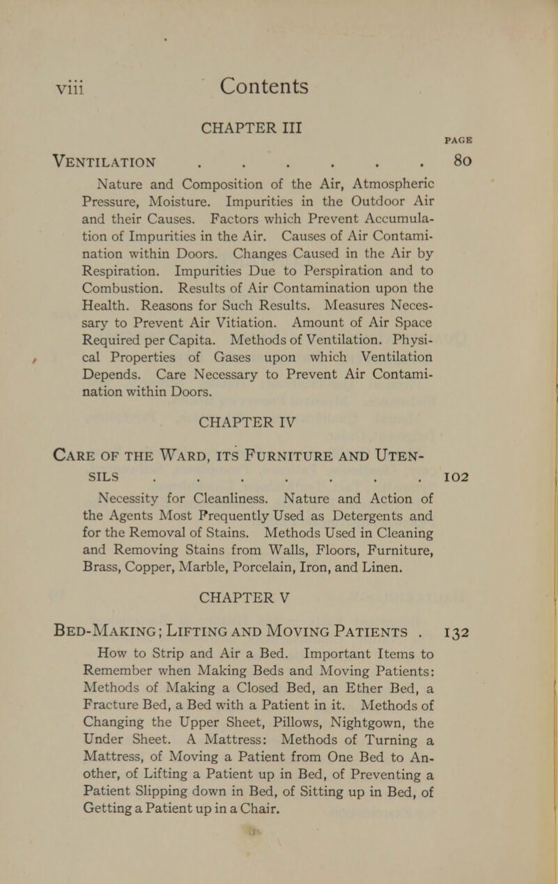 CHAPTER III PAGE Ventilation 80 Nature and Composition of the Air, Atmospheric Pressure, Moisture. Impurities in the Outdoor Air and their Causes. Factors which Prevent Accumula- tion of Impurities in the Air. Causes of Air Contami- nation within Doors. Changes Caused in the Air by Respiration. Impurities Due to Perspiration and to Combustion. Results of Air Contamination upon the Health. Reasons for Such Results. Measures Neces- sary to Prevent Air Vitiation. Amount of Air Space Required per Capita. Methods of Ventilation. Physi- cal Properties of Gases upon which Ventilation Depends. Care Necessary to Prevent Air Contami- nation within Doors. CHAPTER IV Care of the Ward, its Furniture and Uten- sils ....... 102 Necessity for Cleanliness. Nature and Action of the Agents Most Frequently Used as Detergents and for the Removal of Stains. Methods Used in Cleaning and Removing Stains from Walls, Floors, Furniture, Brass, Copper, Marble, Porcelain, Iron, and Linen. CHAPTER V Bed-Making; Lifting and Moving Patients . 132 How to Strip and Air a Bed. Important Items to Remember when Making Beds and Moving Patients: Methods of Making a Closed Bed, an Ether Bed, a Fracture Bed, a Bed with a Patient in it. Methods of Changing the Upper Sheet, Pillows, Nightgown, the Under Sheet. A Mattress: Methods of Turning a Mattress, of Moving a Patient from One Bed to An- other, of Lifting a Patient up in Bed, of Preventing a Patient Slipping down in Bed, of Sitting up in Bed, of Getting a Patient up in a Chair.