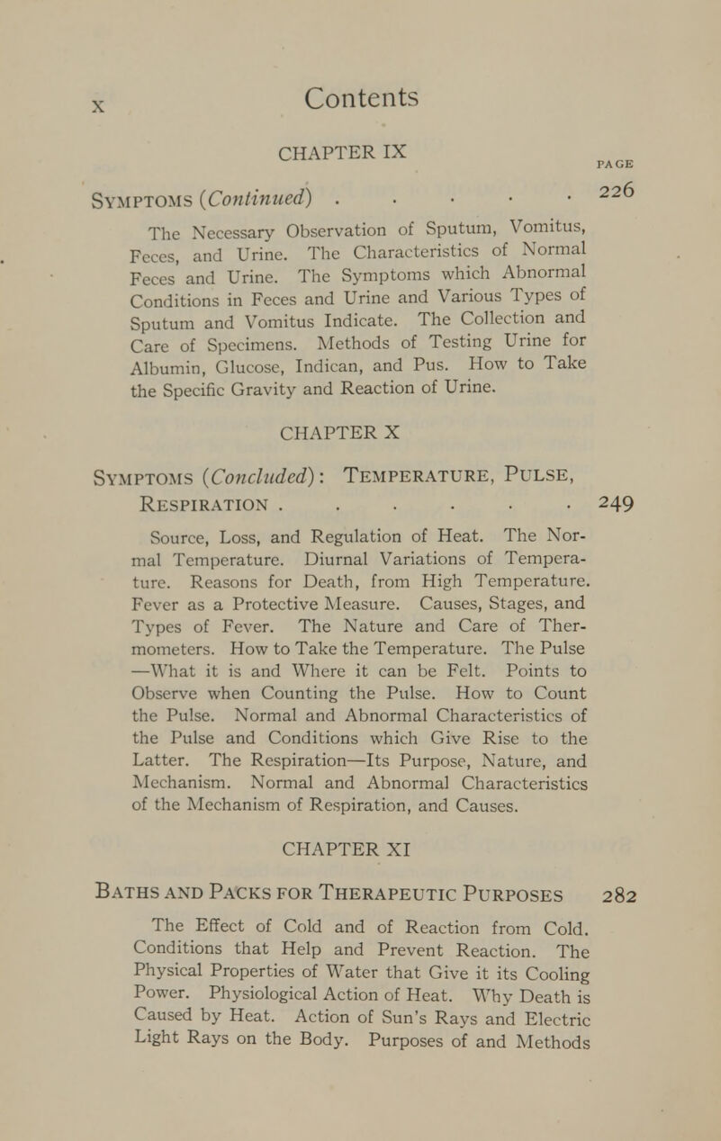 CHAPTER IX Symptoms {Continued) . 22^ The Necessary Observation of Sputum, Vomitus, Feces, and Urine. The Characteristics of Normal Feces' and Urine. The Symptoms which Abnormal Conditions in Feces and Urine and Various Types of Sputum and Vomitus Indicate. The Collection and Care of Specimens. Methods of Testing Urine for Albumin, Glucose, Indican, and Pus. How to Take the Specific Gravity and Reaction of Urine. CHAPTER X Symptoms {Concluded): Temperature, Pulse, Respiration ...... 249 Source, Loss, and Regulation of Heat. The Nor- mal Temperature. Diurnal Variations of Tempera- ture. Reasons for Death, from High Temperature. Fever as a Protective Measure. Causes, Stages, and Types of Fever. The Nature and Care of Ther- mometers. How to Take the Temperature. The Pulse —What it is and Where it can be Felt. Points to Observe when Counting the Pulse. How to Count the Pulse. Normal and Abnormal Characteristics of the Pulse and Conditions which Give Rise to the Latter. The Respiration—Its Purpose, Nature, and Mechanism. Normal and Abnormal Characteristics of the Mechanism of Respiration, and Causes. CHAPTER XI Baths and Packs for Therapeutic Purposes 282 The Effect of Cold and of Reaction from Cold. Conditions that Help and Prevent Reaction. The Physical Properties of Water that Give it its Cooling Power. Physiological Action of Heat. Why Death is Caused by Heat. Action of Sun's Rays and Electric Light Rays on the Body. Purposes of and Methods